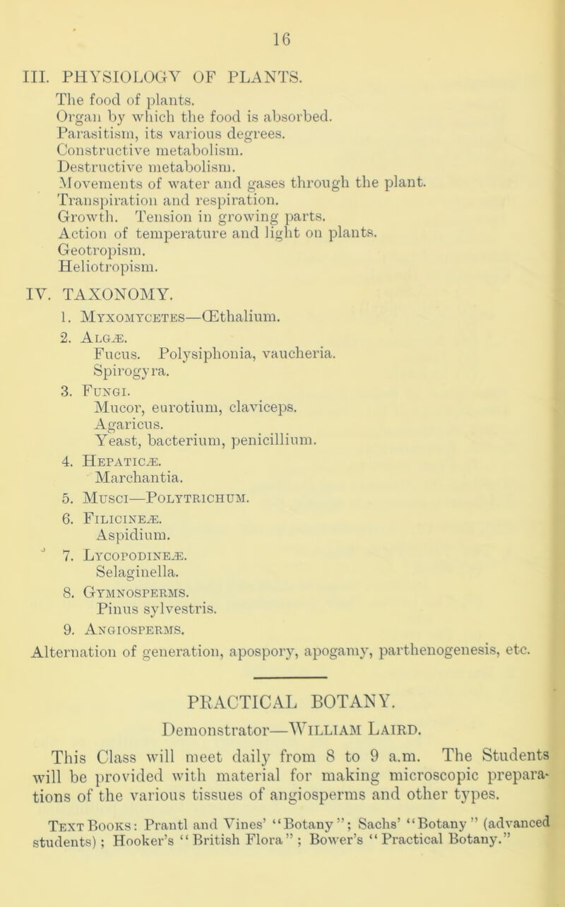 III. PHYSIOLOGY OF PLANTS. The food of plants. Organ by which the food is absorbed. Parasitism, its various degrees. Constructive metabolism. Destructive metabolism. -Movements of water and gases through the plant. Ti-ansjjiration and respiration. Growth. Tension in growing parts. Action of temjDerature and liglit on plants. Geotropism. Heliotj-opism. IV. TAXONOMY. 1. Myxomycetes—QHthaliuin. 2. Alg^. Fucus. Polysiphonia, vaucheria. Spirogyra. 3. Fuxgi. Mucor, eui’otium, claviceps. Agaricus. Yeast, bacterium, penicillium. 4. Hepatic^. Marchantia. 5. MUSCI—POLYTRICHUM. 6. Filicine^. Aspidiura. 7. Lycopodixe^e. Selaginella. 8. Gymnosperms. Pinus sylvestris. 9. Angiosperms, Alteniation of generation, apospoiy, apogamy, parthenogenesis, etc. PRACTICAL BOTANY. Demonstrator—William Laird. This Class will meet daily from 8 to 9 a.m. The Students will be provided with material for making microscopic prepara- tions of the various tissues of angiosperms and other types. Text Books; Prantl and Vines’ “Botany”; Sachs’ “Botany” (advanced students) ; Hooker’s “British Flora”; Bower’s “Practical Botany.”