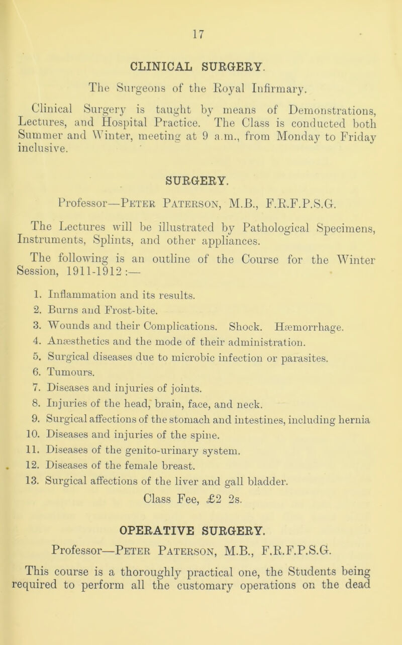 CLINICAL SURGERY. The Surgeons of the Royal Infirmary. Clinical Surgery is taught by means of Demonstrations, Lectures, and Hospital Practice. The Class is conducted both Summer and Winter, meeting at 9 a.m., from Monday to Friday inclusive. SURGERY. Professor—Peter Paterson, M.B., F.R.F.P.S.G. The Lectures will be illustrated by Pathological Specimens, Instruments, Splints, and other appliances. The following is an outline of the Course for the Winter Session, 1911-1912:— 1. Inflammation and its results. 2. Burns and Frost-bite. 3. Wounds and their Complications. Shock. Htemorrhage. 4. Anaesthetics and the mode of their administration. 5. Surgical diseases due to microbic infection or parasites. 6. Tumours. 7. Diseases and injuries of joints. 8. Injuries of the head, brain, face, and neck. 9. Surgical affections of the stomach and intestines, including hernia 10. Diseases and injuries of the spine. 11. Diseases of the genito-urinary system. . 12. Diseases of the female breast. 13. Surgical affections of the liver and gall bladder. Class Fee, £2 2s. OPERATIVE SURGERY. Professor—Peter Paterson, M.B., F.R.F.P.S.G. This course is a thoroughly practical one, the Students being required to perform all the customary operations on the dead