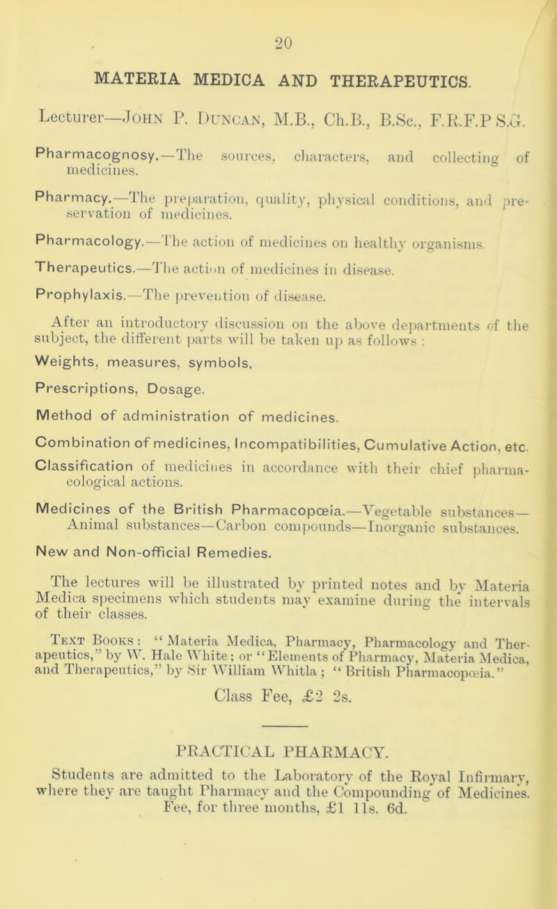 MATERIA MEDICA AND THERAPEUTICS. Lecturer—John P. Duncan, M.B., Ch.B., B.Sc., F.R.F.PS.a. Pharmacognosy.—The sources, cliaracters, and collecting of medicines. Pharmacy.—The preparation, quality, physical conditions, and pre- servation of medicines. Pharmacology.— Ihe action of medicines on healthy organisms. Therapeutics.—The action of medicines in di.sease. Prophylaxis.—The prevention of disease. After an introductory discussion on the above departments of the subject, the different parts will be taken up as follows : Weights, measures, symbols. Prescriptions, Dosage. Method of administration of medicines. Combination of medicines, Incompatibilities, Cumulative Action, etc. Classification of medicines in accordance with their chief pharma- cological actions. Medicines of the British Pharmacopoeia.—Vegetable substances— Animal substances—Carbon compounds—Inorganic substances. New and Non-official Remedies. The lectures will be illustrated by printed notes and by Materia Medica specimens which students may examine during the intervals of their classes. Text Books: “Materia Medica, Pharmacy, Pharmacology and Ther- apeutics,” by W. Hale White; or “Elements of Pharmacy, Materia Medica, and Therapeutics,” by 8ir William Whitla ; “ British Pharmacopeia.” Class Fee, £2 2s. PRACTICAL PHARMACY. Students are admitted to the Laboratory of the Royal Infirmary, where they are taught Pharmacy and the Compounding of Medicines. Fee, for three months, £1 11s. 6d.