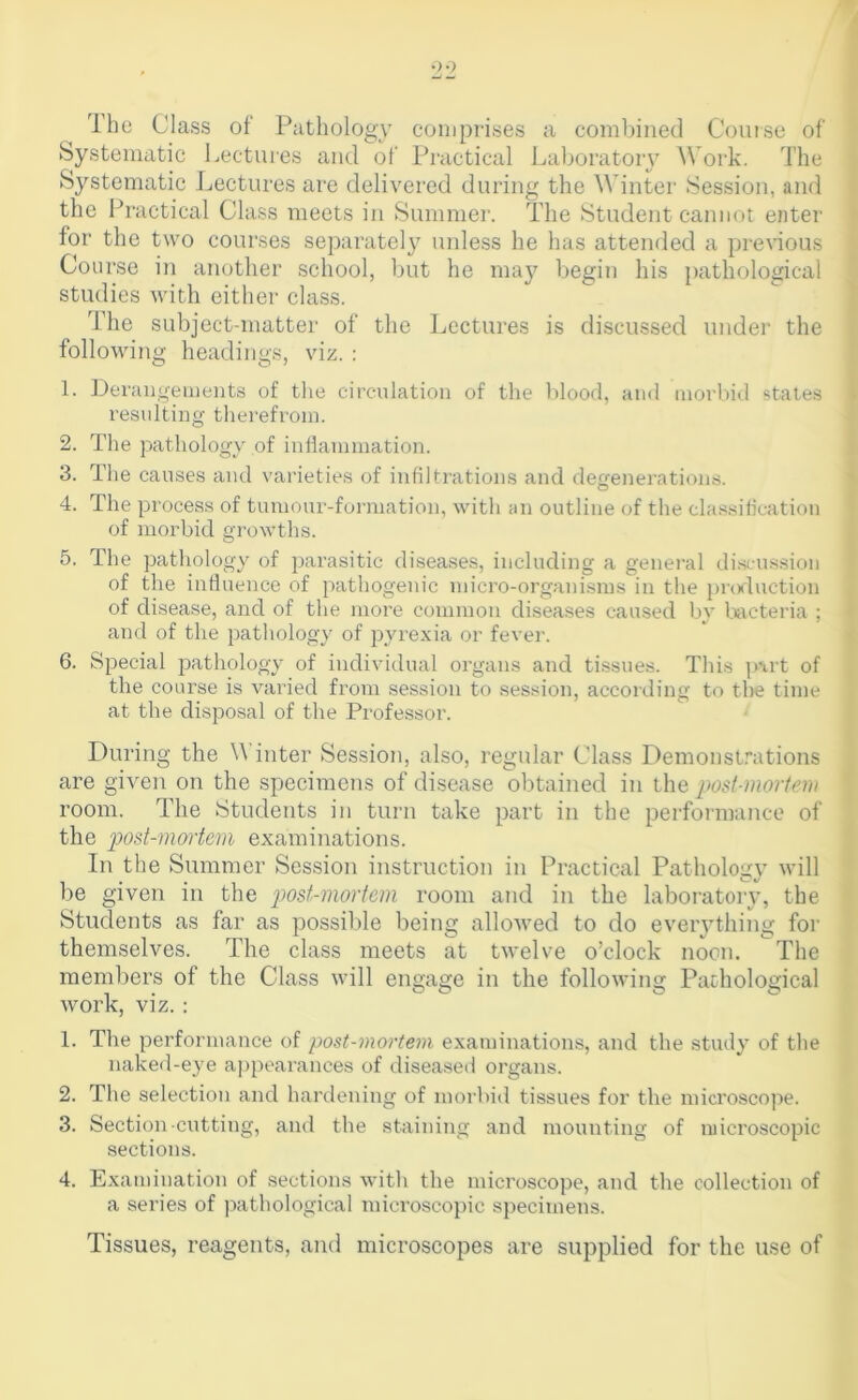 Ihe Class ot Pathology coni2)rises a combined Course of Systematic Lectures and of Practical Laboratoiy Work. The Systematic Lectures are delivered during the Winter Session, and the Practical Class meets in Summer. The Student cannot enter for the two courses separately unless he has attended a previous Course in another school, but he ma}^ begin his pathological studies with either class. The subject-matter of the Lectures is discussed under the following headings, viz. : 1. Derangeuients of the circulation of the lilood, and morbid states resulting tliei-efroin. 2. Tlie pathology of iuHamination. 3. The causes and varieties of infiltrations and degenerations. O 4. The process of tumour-formation, with an outline of the classification of morbid growths. 5. The pathology of parasitic diseases, including a general discussion of the influence of pathogenic micro-orgaiiisms in the [)roduction of disease, and of the more common diseases caused by Lvcteria ; and of the pathology of p^u’exia or fevei'. 6. Special pathology of individual organs and tissues. This p\rt of the course is varied from session to session, according to tl>e time at the disposal of the Professor. During the Winter Session, also, regular Class Demonst.’’ations are given on the spjecimeus of disease obtained iu the post-mortem room. The Students iu turn take part in the performance of the p>ost-mortem examinations. In the Summer Session instruction in Practical Pathology will be given iu the post-mortem room and in the laboratory, the Students as far as possible being allowed to do eveiything for themselves. The class meets at twelve o’clock nocu. The members of the Class will engage in the following Pathological work, VIZ. : 1. The performance of post-mortem examinations, and the study of the naked-eye a])pearances of diseased organs. 2. The selection and hardening of morbid tissues for the microscope. 3. Section cutting, and the staining and mounting of microscopic sections. 4. Examination of sections witli the microscope, and the collection of a series of pathological microscopic specimens. Tissues, reagents, and microscopes are supplied for the use of