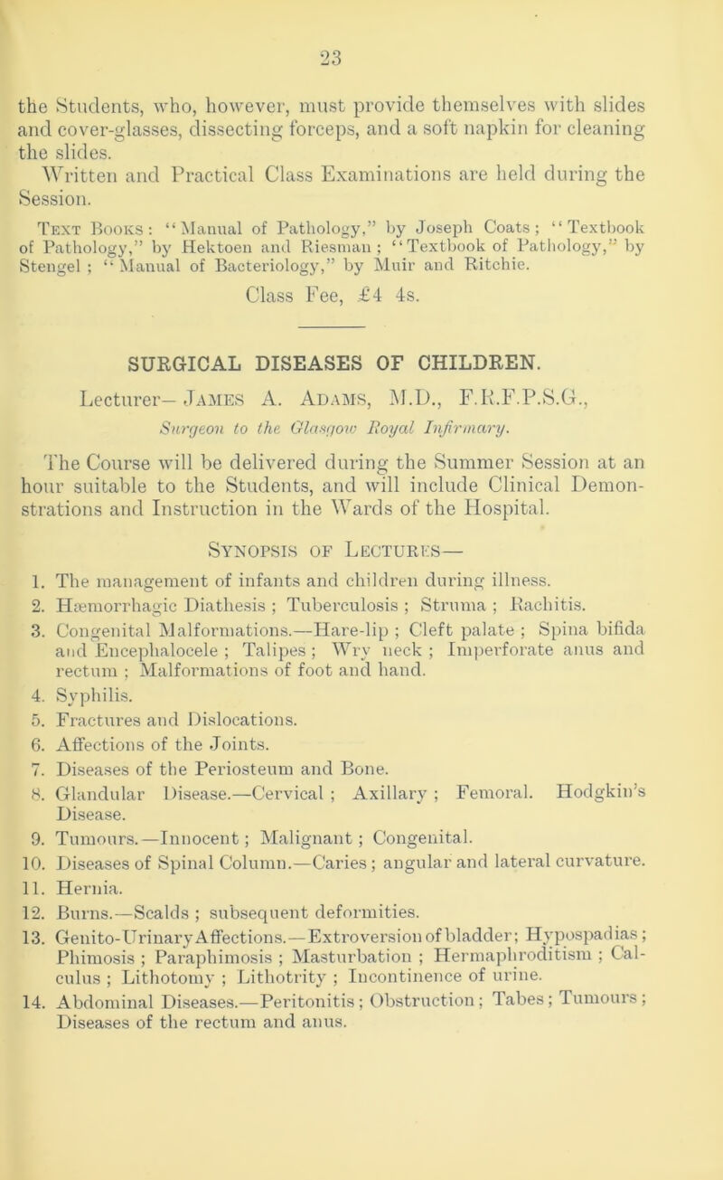 the Students, who, however, must provide themselves with slides and cover-glasses, dissecting forceps, and a soft napkin for cleaning the slides. Written and Practical Class Examinations are held during the Session. Text Books: “Manual of Pathology,” by Joseph Coats; “Textbook of Pathology,” by Hektoen ami Riesnuui; “Textbook of Pathology,” by Stengel ; “ Manual of Bacteriology,” by Muir and Ritchie. Class Fee, £4 4s. SURGICAL DISEASES OF CHILDREN. Lecturer-James A. Adams, M.D., F.K.F.P.S.C4., Surgeon to the Glaagov) Royal Infirmary. The Course will be delivered during the Summer Session at an hour suitable to the Students, and will include Clinical Demon- strations and Instruction in the Wards of the Hospital. Synopsis of Lectures— 1. The management of infants and children during illness. 2. Hremorrhagic Diathesis ; Tuberculosis ; Struma ; Rachitis. 3. Congenital Malformations.—Hare-lip ; Cleft palate ; Spina bifida and Encephalocele ; Talipes; Wry neck; Imperforate anus and rectum ; Malformations of foot and hand. 4. Syphilis. 5. Fractures and Dislocations. 6. Affections of the .Joints. 7. Disea.ses of the Periosteum and Bone. 8. Glandular Disease.—Cervical ; Axillary ; Femoral. Hodgkin’s Disease. 9. Tumours.—Innocent; Malignant; Congenital. 10. Diseases of Spinal Column.—Caries; angular and lateral curvature. 11. Hernia. 12. Burns.—Scalds ; subsequent deformities. 13. Genito-Urinary Affections.—Extroversion of bladder; Hypospadias; Phimosis ; Paraphimosis ; Masturbation ; Hermaphroditism ; Cal- culus ; Lithotomy ; Lithotrity ; Incontinence of urine. 14. Abdominal Diseases.-—Peritonitis; Obstruction; Tabes; Tumours; Diseases of the rectum and anus.