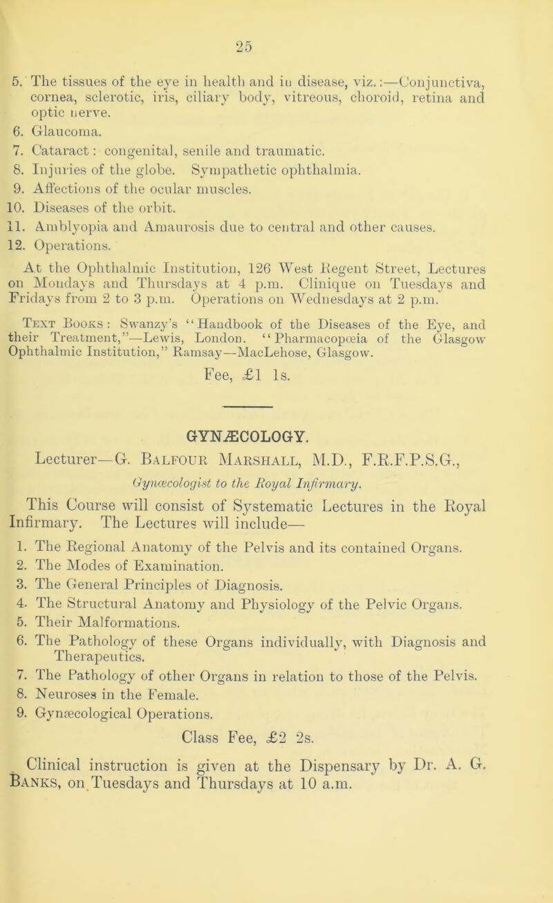 5. The tissues of the eye in healtl) and in disease, viz.:—Conjunctiva, cornea, sclerotic, iris, ciliary body, vitreous, choroid, retina and optic nerve. 6. Glaucoma. 7. Cataract: congenital, senile and traumatic. 8. Injuries of the globe. Sympathetic ophthalmia. 9. Affections of the ocular muscles. 10. Diseases of the orbit. 11. t^mblyopia and Amaurosis due to central and other causes. 12. Operations. At the Ophthalmic Institution, 126 West Ilegent Street, Lectures on Mondays and Thursdays at 4 p.m. Clinique on Tuesday's and Fridays from 2 to 3 p.m. Operations on Wednesdays at 2 p.m. Tkxt Books: Swanzy’s “Handbook of the Diseases of the E5'’e, and their Treatment,”—Lewis, London. “ Pharmacopceia of the Glasgow Ophthalmic Institution,” Ramsay—MacLehose, Glasgow. Fee, £1 Is. GYNECOLOGY. Lecturer—G. Balfour Marshall, M.D., F.E.F.P.S.G., Oynciicologint to the Royal Infirmary. This Course will consist of Systematic Lectures in the Koyal Infirmary. The Lectures will include— 1. The Regional Anatomy of the Pelvis and its contained Organs. 2. The Modes of Examination. 3. The General Principles of Diagnosis. 4. The Structural Anatomy and Physiology of the Pelvic Organs. 5. Their Malformations. 6. The Pathology of these Organs individually, with Diagnosis and Therapeutics. 7. The Pathology of other Organs in relation to those of the Pelvis. 8. Neuroses in the Female. 9. Gynecological Operations. Class Fee, £2 2s. Clinical instruction is given at the Dispensary by Dr. A. G. Banks, on Tuesdays and Thursdays at 10 a.m.