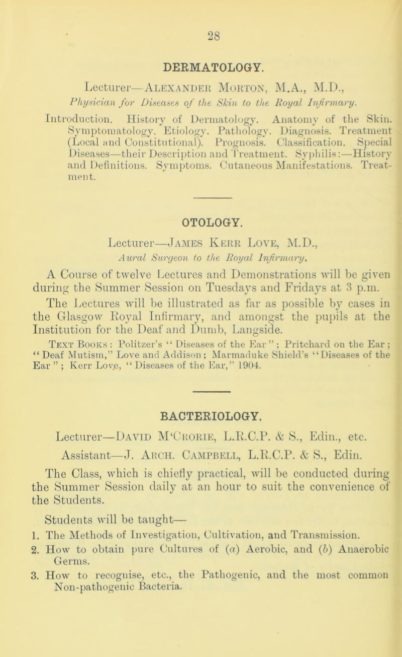 DERMATOLOGY. Lectuier—Alexander Morton, M.A., M.D., I^hi/nidan for Di'iea-'ies of the Skin to the Royal Infirmary. Introduction. History of Dermatology. Anatomy of the Skin. Symptomatology. Etiology. Pathology. Diagnosis. Treatment (Local iind Constitutional). Prognosis. Classification. Special Diseases—their Description and Treatment. Sy|)hilis;—History and Definitions. Symptoms. Cutaneous Manifestations. Treat- ment. OTOLOGY. Lecturer—James Kerr Love, M.D., Aural Suri/eon to the Royal Infirmary. A Course of twelve Lectures and Demonstrations will be given during the Summer Session on Tuesday’s and Fridays at 3 p.m. The Lectures Avill be illustrated as far as possible b} cases in the Glasgow Loyal Infirmary, and amongst the pupils at the Institution for the Deaf and Dumb, Langside. Text Books : Politzer’s “ Diseases of the Ear ” ; Pritchard on the Ear ; “Deaf Mutism,” Love and Addison; Marmaduke Shield's “Diseases of the Ear ” ; Kerr Love, “ Diseases of the Ear,” 1904. BACTERIOLOGY. Lecturer—David M‘Crorie, L.R.C.P. & S., Edin., etc. Assistant—J. Arch. Campbell, L.R.C.P. & S., Edin. The Class, which is chiefly practical, Avill be conducted during the Summer Session daily at an hour to suit the convenience of the Students. Students Avill be taught— 1. The Methods of Investigation, Cultivation, and Transmission. 2. How to obtain [)ure Cultures of (a) Aerobic, and {h) Anaerobic Germs. 3. How to recognise, etc., the Pathogenic, and the most common Non-pathogenic Bacteria.