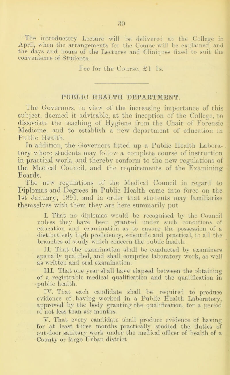 The introductory Lecture will be tlelivered at the College in April, when the arrangements for the Course will be explained, and the days and hours of the Lectures and Cliniques fixed to suit the convenience of Students. Fee for the Course, £1 Is. PUBLIC HEALTH DEPARTMENT. The Governors, in view of the increasing importance of tliis subject, deemed it advisable, at the inception of the College, to dissociate the teaching of Hygiene from the Chair of Forensic Medicine, and to establish a new department of education in Public Health. In addition, the Governors fitted up a Public Health LaV)ora- tory where students may follow a complete course of instruction in practical work, and thereby conform to the new regulations of the Medical Council, and the requirements of the Examining Boards. The new regulations of the Medical Council in regard to Di23lomas and Degrees in Public Health came into force on the 1st January, 1891, and in order that students may familiarise themselves with them they are here summarily |3Ut. I. That no diplomas would be reeogni.sed by the Council unless they have been granted under such conditions of education and examination as to ensure the jiossession of a distinctively high proficiency, scientific and practical, in all the branches of study which concern the public health. II. That the examination shall be conducted by examiners specially qualified, and shall comj)rise laboratory work, as well as written and oral examination. HI. That one year shall have elapsed between the obtaining of a registrable medical qualification and the qualification in •public health. IV. That each candidate shall be required to produce evidence of having worked in a Pul'lic Health Laboratory, approved by the body granting the qualification, for a period of not less than months. V. That every candidate shall produce evidence of having for at least three months practically studied the duties of out-door sanitary work under the medical officer of health of a County or large Urban district