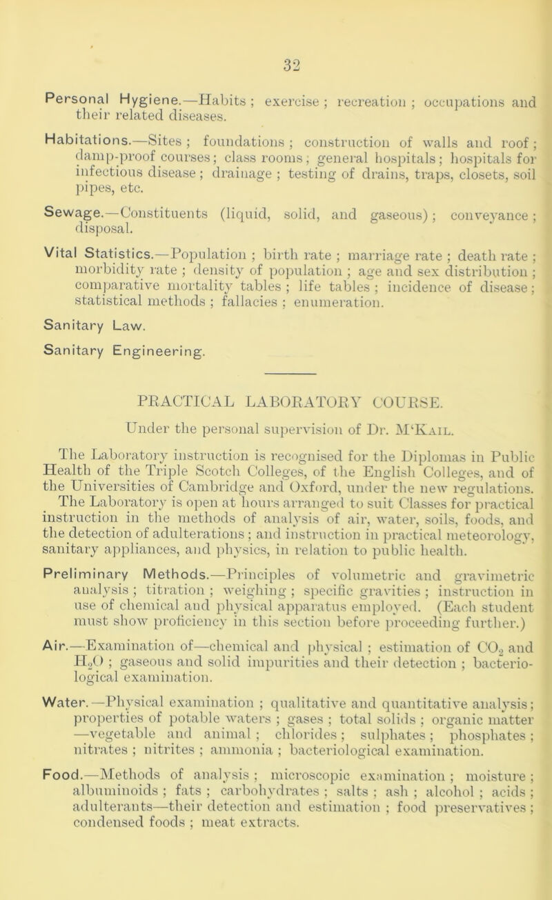 Personal Hygiene.—Habits ; exerci.se ; recreation ; occupations and tlieir related di.seases. Habitations.—Sites; foundations; construction of walls and I’oof; damp-proof courses; classrooms; general hospitals; hospitals for infectious disease ; drainage ; testing of drains, trajjs, closets, .soil pipes, etc. Sewage.—Constituents (liquid, solid, and gaseous); conve)'ance; disposal. Vital Statistics.—Population ; birth rate ; man-iage I’ate ; death rate ; morbidity late ; density of population ; age and sex distribution ; comjjarative mortality tables ; life tables ; incidence of disease; statistical methods ; fallacies ; enumeration. Sanitary Law. Sanitary Engineering. PRACTICAL LABORATORY COURSE. Under the personal supervision of Dr. M‘Kail. The Laboratory instruction is recognised for the Diplomas in Public Health of the Triple Scotch Colleges, of the English Colleges, and of the Universities of Cambridge and Oxford, under the new regulations. The Laboratory is open at hours arranged to suit Classes for jDractical instruction in the methods of analysis of air, water, soils, foods, and the detection of adulterations; and instruction in practical meteorology, sanitary appliances, and physics, in relation to public health. Preliminary Methods.—Principles of volumetric and gravimetric analysis ; titration ; weighing ; specific gravities ; instruction in use of chemical and i)hysical apparatus employed. (Each student must show proficiency in this section before proceeding fui’ther.) Air.—Examination of—chemical and physical ; estimation of CO.2 and IT2O ; gaseous and solid impurities and their detection ; bacterio- logical examination. Water.—Physical examination ; qualitative and quantitative analysis; projierties of potable waters ; gases ; total solids ; organic matter —vegetable and animal ; chlorides ; sulphates ; phosphates ; niti’ates ; nitrites ; ammonia ; bacteriological examination. Food.—Methods of analysis ; microscopic ex:unination ; moisture ; albuminoids ; fats ; carbohydrates ; salts ; ash ; alcohol ; acids ; adulterants—their detection and estimation ; food j^reservatives ; condensed foods ; meat extracts.