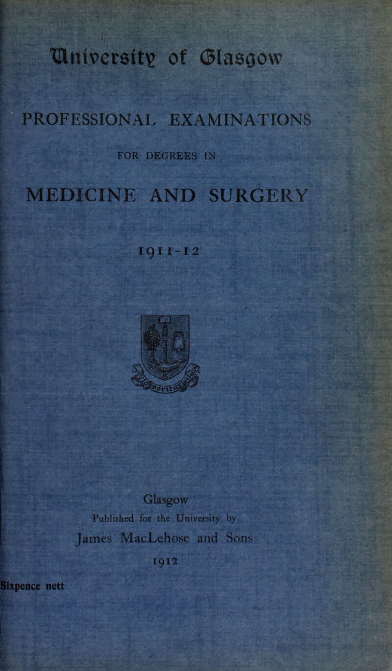 l > ‘Univcrsit'? t; P^PROFESSIONAL .L - of (Slasfjow EXAMINATIONS FOR DEGREES IN , MEDICINE AND SURGERY r I 191 I -1 2 [ Published for the University by James MacLehose and Sons 1912 Sixpence nett