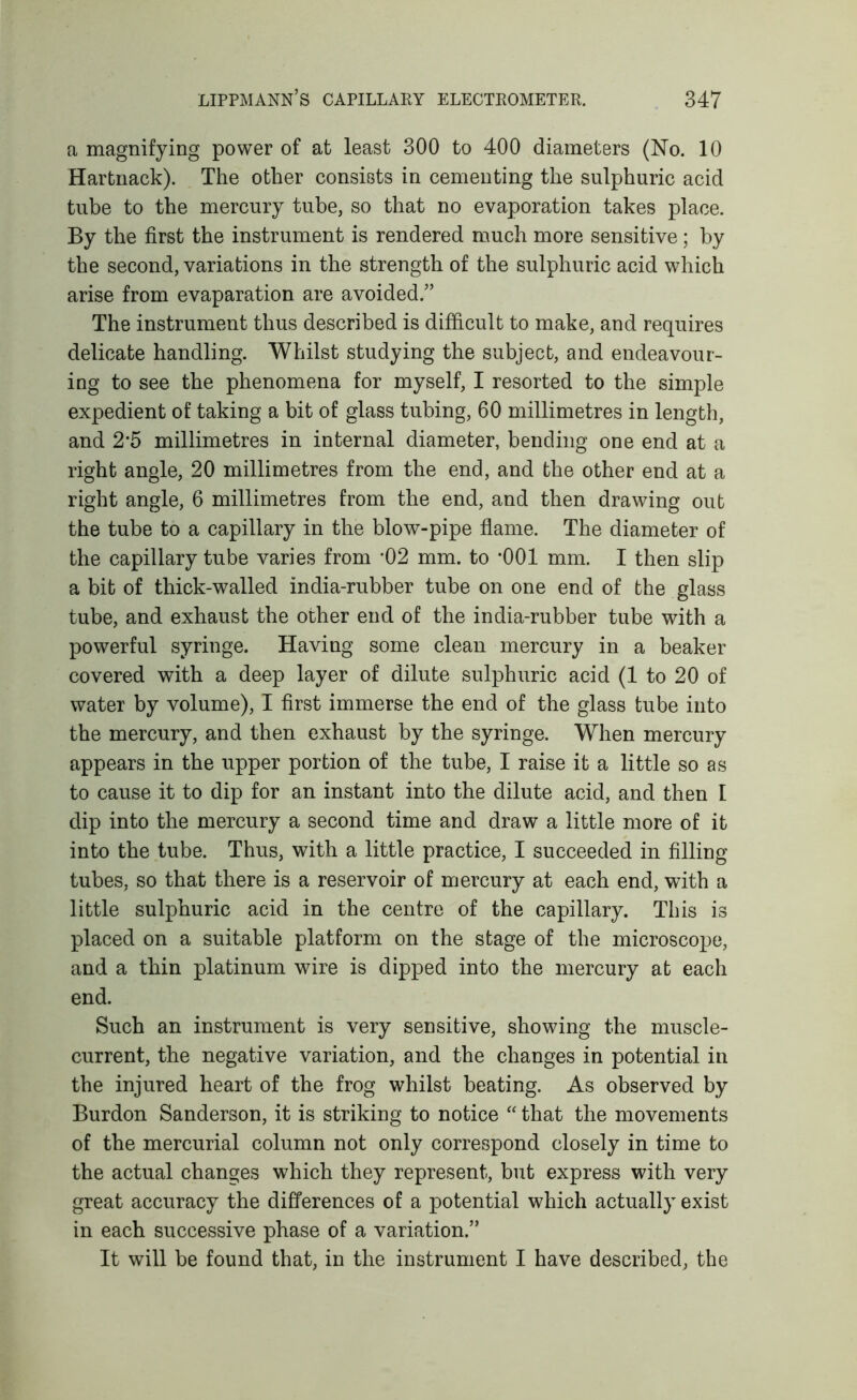 a magnifying power of at least 300 to 400 diameters (No. 10 Hartnack). The other consists in cementing the sulphuric acid tube to the mercury tube, so that no evaporation takes place. By the first the instrument is rendered rciuch more sensitive; by the second, variations in the strength of the sulphuric acid which arise from evaparation are avoided.” The instrument thus described is difficult to make, and requires delicate handling. Whilst studying the subject, and endeavour- ing to see the phenomena for myself, I resorted to the simple expedient of taking a bit of glass tubing, 60 millimetres in length, and 2*5 millimetres in internal diameter, bending one end at a right angle, 20 millimetres from the end, and the other end at a right angle, 6 millimetres from the end, and then drawing out the tube to a capillary in the blow-pipe flame. The diameter of the capillary tube varies from *02 mm. to *001 mm. I then slip a bit of thick-walled india-rubber tube on one end of the glass tube, and exhaust the other end of the india-rubber tube with a powerful syringe. Having some clean mercury in a beaker covered with a deep layer of dilute sulphuric acid (1 to 20 of water by volume), I first immerse the end of the glass tube into the mercury, and then exhaust by the syringe. When mercury appears in the upper portion of the tube, I raise it a little so as to cause it to dip for an instant into the dilute acid, and then I dip into the mercury a second time and draw a little more of it into the tube. Thus, with a little practice, I succeeded in filling tubes, so that there is a reservoir of mercury at each end, with a little sulphuric acid in the centre of the capillary. This is placed on a suitable platform on the stage of the microscope, and a thin platinum wire is dipped into the mercury at each end. Such an instrument is very sensitive, showing the muscle- current, the negative variation, and the changes in potential in the injured heart of the frog whilst beating. As observed by Burdon Sanderson, it is striking to notice “ that the movements of the mercurial column not only correspond closely in time to the actual changes which they represent, but express with very great accuracy the differences of a potential which actually exist in each successive phase of a variation.” It will be found that, in the instrument I have described, the