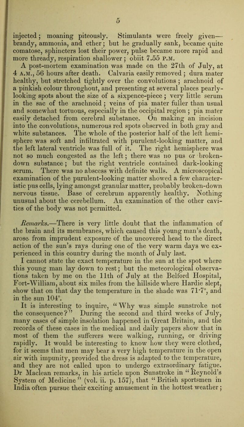 injected; moaning piteously. Stimulants were freely given— brandy, ammonia, and ether • but he gradually sank, became quite comatose, sphincters lost their power, pulse became more rapid and more thready, respiration shallower ; obiit 7.55 P.M. A post-mortem examination was made on the 27th of July, at 4 A.M., 56 hours after death. Calvaria easily removed ; dura mater healthy, but stretched tightly over the convolutions ; arachnoid of a pinkish colour throughout, and presenting at several places pearly- looking spots about the size of a sixpence-piece ; very little serum in the sac of the arachnoid ; veins of pia mater fuller than usual and somewhat tortuous, especially in the occipital region ; pia mater easily detached from cerebral substance. On making an incision into the convolutions, numerous red spots observed in both gray and white substances. The whole of the posterior half of the left hemi- sphere was soft and infiltrated with purulent-looking matter, and the left lateral ventricle was full of it. The right hemisphere was not so much congested as the left; there was no pus or broken- down substance; but the right ventricle contained dark-looking serum. There was no abscess with definite walls. A microscopical examination of the purulent-looking matter showed a few character- istic pus cells, lying amongst granular matter, probably broken-down nervous tissue. Base of cerebrum apparently healthy. Nothing unusual about the cerebellum. An examination of the other cavi- ties of the body was not permitted. Remarks.—There is very little doubt that the inflammation of the brain and its membranes, which caused this young man’s death, arose- from imprudent exposure of the uncovered head to the direct action of the sun’s rays during one of the very warm days we ex- perienced in this country during the month of July last. I cannot state the exact temperature in the sun at the spot where this young man lay down to rest; but the meteorological observa- tions taken by me on the 11th of July at the Belford Hospital, Fort-William, about six miles from the hillside where Hardie slept, show that on that day the temperature in the shade was 71‘7°, and in the sun 104°. It is interesting to inquire, “ Why was simple sunstroke not the consequence?” During the second and third weeks of July, many cases of simple insolation happened in Great Britain, and the records of these cases in the medical and daily papers show that in most of them the sufferers were walking, running, or driving rapidly. It would be interesting to know how they were clothed, for it seems that men may bear a very high temperature in the open air with impunity, provided the dress is adapted to the temperature, and they are not called upon to undergo extraordinary fatigue. Dr Maclean remarks, in his article upon Sunstroke in “ Reynold’s System of Medicine” (vol. ii. p. 157), that “British sportsmen in India often pursue their exciting amusement in the hottest weather;