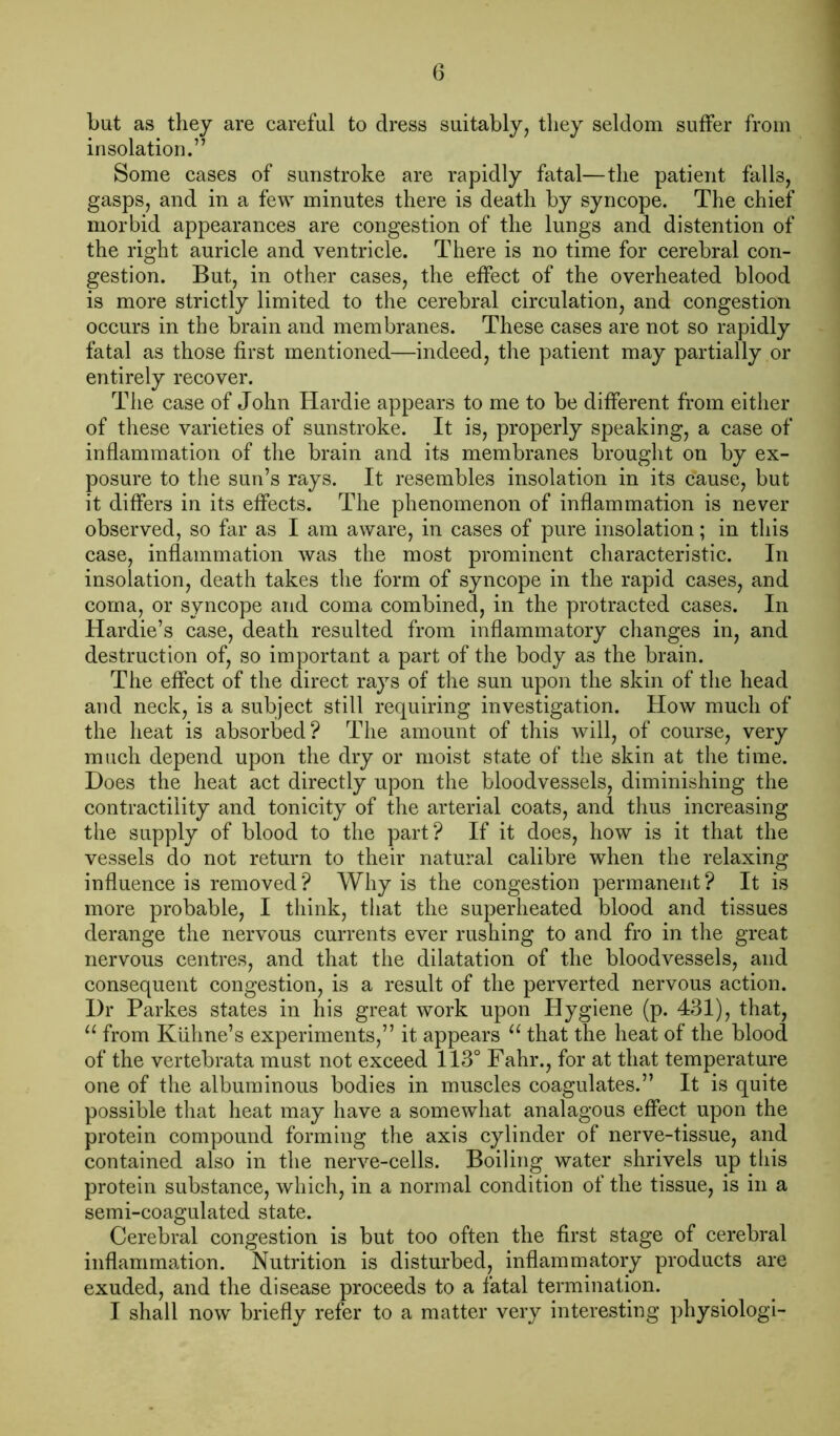 but as they are careful to dress suitably, they seldom suffer from insolation.” Some cases of sunstroke are rapidly fatal—the patient falls, gasps, and in a few minutes there is death by syncope. The chief morbid appearances are congestion of the lungs and distention of the right auricle and ventricle. There is no time for cerebral con- gestion. But, in other cases, the effect of the overheated blood is more strictly limited to the cerebral circulation, and congestion occurs in the brain and membranes. These cases are not so rapidly fatal as those first mentioned—indeed, the patient may partially or entirely recover. The case of John Hardie appears to me to be different from either of these varieties of sunstroke. It is, properly speaking, a case of inflammation of the brain and its membranes brought on by ex- posure to the sun’s rays. It resembles insolation in its cause, but it differs in its effects. The phenomenon of inflammation is never observed, so far as I am aware, in cases of pure insolation; in this case, inflammation was the most prominent characteristic. In insolation, death takes the form of syncope in the rapid cases, and coma, or syncope and coma combined, in the protracted cases. In Hardie’s case, death resulted from inflammatory changes in, and destruction of, so important a part of the body as the brain. The effect of the direct rays of the sun upon the skin of the head and neck, is a subject still requiring investigation. How much of the heat is absorbed? The amount of this will, of course, very much depend upon the dry or moist state of the skin at the time. Does the heat act directly upon the bloodvessels, diminishing the contractility and tonicity of the arterial coats, and thus increasing the supply of blood to the part? If it does, how is it that the vessels do not return to their natural calibre when the relaxing influence is removed? Why is the congestion permanent? It is more probable, I think, that the superheated blood and tissues derange the nervous currents ever rushing to and fro in the great nervous centres, and that the dilatation of the bloodvessels, and consequent congestion, is a result of the perverted nervous action. I)r Parkes states in his great work upon Hygiene (p. 431), that, “ from Kiihne’s experiments,” it appears u that the heat of the blood of the vertebrata must not exceed 113° Fahr., for at that temperature one of the albuminous bodies in muscles coagulates.” It is quite possible that heat may have a somewhat analagous effect upon the protein compound forming the axis cylinder of nerve-tissue, and contained also in the nerve-cells. Boiling water shrivels up this protein substance, which, in a normal condition of the tissue, is in a semi-coagulated state. Cerebral congestion is but too often the first stage of cerebral inflammation. Nutrition is disturbed, inflammatory products are exuded, and the disease proceeds to a fatal termination. I shall now briefly refer to a matter very interesting physiologi-