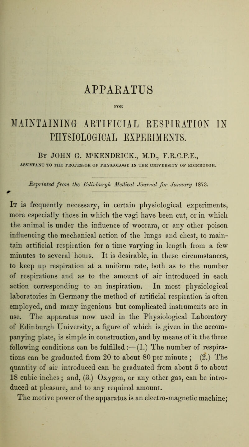 APPARATUS FOR MAINTAINING ARTIFICIAL RESPIRATION IN PHYSIOLOGICAL EXPERIMENTS. By JOHN G. M'KENDRICK., M.D., F.R.C.P.E., ASSISTANT TO THE PROFESSOR OF PHYSIOLOGY IN THE UNIVERSITY OF EDINBURGH. Reprinted from the Edinburgh Medical Journal for January 1873. 4T It is frequently necessary, in certain physiological experiments, more especially those in which the vagi have been cut, or in which the animal is under the influence of wroorara, or any other poison influencing the mechanical action of the lungs and chest, to main- tain artificial respiration for a time varying in length from a few minutes to several hours. It is desirable, in these circumstances, to keep up respiration at a uniform rate, both as to the number of respirations and as to the amount of air introduced in each action corresponding to an inspiration. In most physiological laboratories in Germany the method of artificial respiration is often employed, and many ingenious but complicated instruments are in use. The apparatus now used in the Physiological Laboratory of Edinburgh University, a figure of which is given in the accom- panying plate, is simple in construction, and by means of it the three following conditions can be fulfilled:—(1.) The number of respira- tions can be graduated from 20 to about 80 per minute j (2.) The quantity of air introduced can be graduated from about 5 to about 18 cubic inches; and, (3.) Oxygen, or any other gas, can be intro- duced at pleasure, and to any required amount. The motive power of the apparatus is an electro-magnetic machine;