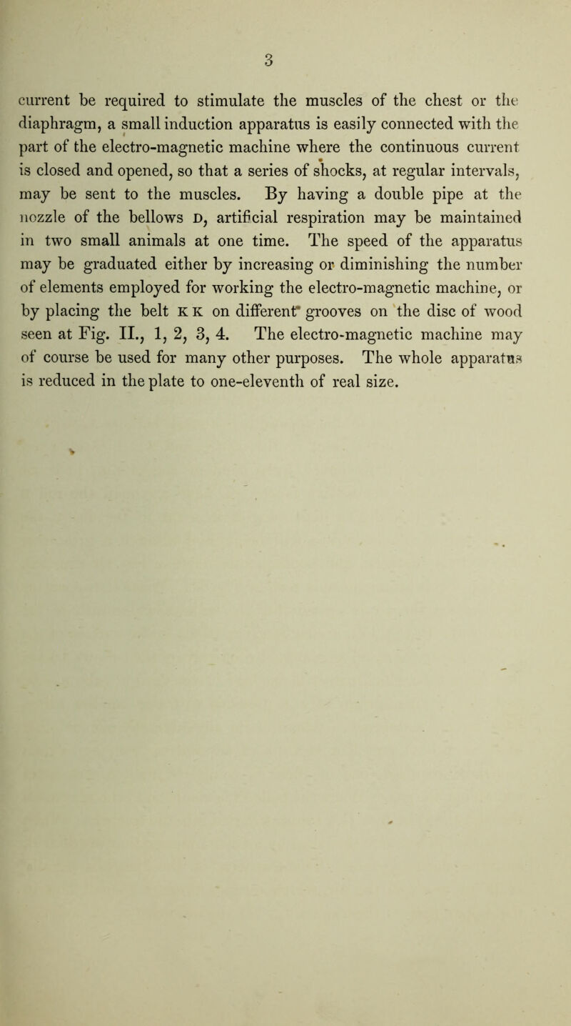 3 current be required to stimulate the muscles of the chest or the diaphragm, a small induction apparatus is easily connected with the part of the electro-magnetic machine where the continuous current is closed and opened, so that a series of shocks, at regular intervals, may be sent to the muscles. By having a double pipe at the nozzle of the bellows D, artificial respiration may be maintained in two small animals at one time. The speed of the apparatus may be graduated either by increasing or diminishing the number of elements employed for working the electro-magnetic machine, or by placing the belt K K on different* grooves on the disc of wood seen at Fig. II., 1, 2, 3, 4. The electro-magnetic machine may of course be used for many other purposes. The whole apparatus is reduced in the plate to one-eleventh of real size.