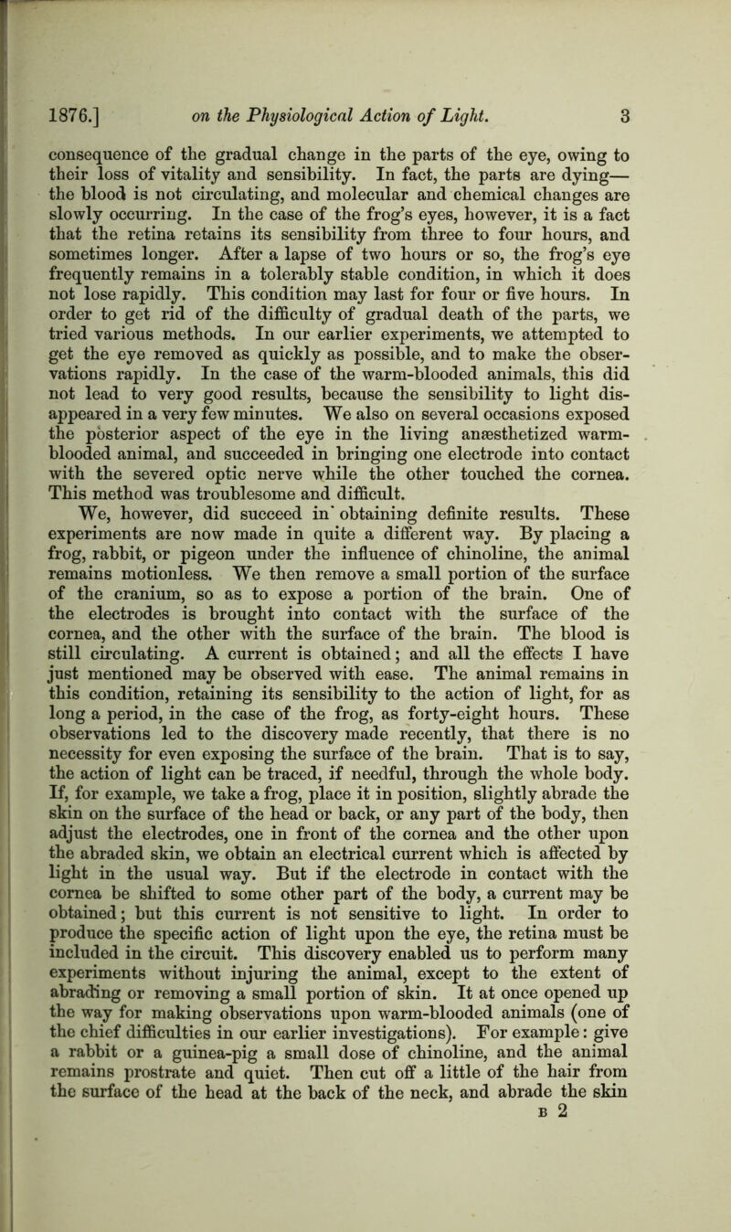 consequence of the gradual change in the parts of the eye, owing to their loss of vitality and sensibility. In fact, the parts are dying— the blood is not circulating, and molecular and chemical changes are slowly occurring. In the case of the frog’s eyes, however, it is a fact that the retina retains its sensibility from three to four hours, and sometimes longer. After a lapse of two hours or so, the frog’s eye frequently remains in a tolerably stable condition, in which it does not lose rapidly. This condition may last for four or five hours. In order to get rid of the difficulty of gradual death of the parts, we tried various methods. In our earlier experiments, we attempted to get the eye removed as quickly as possible, and to make the obser- vations rapidly. In the case of the warm-blooded animals, this did not lead to very good results, because the sensibility to light dis- appeared in a very few minutes. We also on several occasions exposed the posterior aspect of the eye in the living anaesthetized warm- blooded animal, and succeeded in bringing one electrode into contact with the severed optic nerve while the other touched the cornea. This method was troublesome and difficult. We, however, did succeed in' obtaining definite results. These experiments are now made in quite a different way. By placing a frog, rabbit, or pigeon under the influence of chinoline, the animal remains motionless. We then remove a small portion of the surface of the cranium, so as to expose a portion of the brain. One of the electrodes is brought into contact with the surface of the cornea, and the other with the surface of the brain. The blood is still circulating. A current is obtained; and all the effects I have just mentioned may be observed with ease. The animal remains in this condition, retaining its sensibility to the action of light, for as long a period, in the case of the frog, as forty-eight hours. These observations led to the discovery made recently, that there is no necessity for even exposing the surface of the brain. That is to say, the action of light can be traced, if needful, through the whole body. If, for example, we take a frog, place it in position, slightly abrade the skin on the surface of the head or back, or any part of the body, then adjust the electrodes, one in front of the cornea and the other upon the abraded skin, we obtain an electrical current which is affected by light in the usual way. But if the electrode in contact with the cornea be shifted to some other part of the body, a current may be obtained; but this current is not sensitive to light. In order to produce the specific action of light upon the eye, the retina must be included in the circuit. This discovery enabled us to perform many experiments without injuring the animal, except to the extent of abrading or removing a small portion of skin. It at once opened up the way for making observations upon warm-blooded animals (one of the chief difficulties in our earlier investigations). For example: give a rabbit or a guinea-pig a small dose of chinoline, and the animal remains prostrate and quiet. Then cut off a little of the hair from the surface of the head at the back of the neck, and abrade the skin b 2