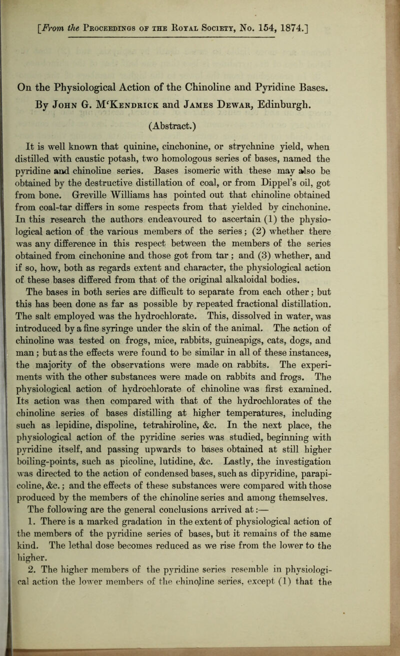 [.From the Proceedings of the Royal Society, No. 154, 1874.] On the Physiological Action of the Chinoline and Pyridine Bases. By John G. M'Kendrick and James Dewar, Edinburgh. (Abstract.) It is well known that quinine, cinchonine, or strychnine yield, when distilled with caustic potash, two homologous series of bases, named the pyridine and chinoline series. Bases isomeric with these may also be obtained by the destructive distillation of coal, or from Dippel’s oil, got from bone. Greville Williams has pointed out that chinoline obtained from coal-tar differs in some respects from that yielded by cinchonine. In this research the authors endeavoured to ascertain (1) the physio- logical action of the various members of the series; (2) whether there was any difference in this respect between the members of the series obtained from cinchonine and those got from tar ; and (3) whether, and if so, how, both as regards extent and character, the physiological action of these bases differed from that of the original alkaloidal bodies. The bases in both series are difficult to separate from each other; but this has been done as far as possible by repeated fractional distillation. The salt employed was the hydrochlorate. This, dissolved in water, was introduced by a fine syringe under the skin of the animal. The action of chinoline was tested on frogs, mice, rabbits, guineapigs, cats, dogs, and man; but as the effects were found to be similar in all of these instances, the majority of the observations were made on rabbits. The experi- ments with the other substances were made on rabbits and frogs. The physiological action of hvdrochlorate of chinoline was first examined. Its action was then compared with that of the hydrochlorates of the chinoline series of bases distilling at higher temperatures, including such as lepidine, dispoline, tetrahiroline, &c. In the next place, the physiological action of the pyridine series was studied, beginning with pyridine itself, and passing upwards to bases obtained at still higher boiling-points, such as picoline, lutidine, &c. Lastly, the investigation was directed to the action of condensed bases, such as dipyridine, parapi- coline, &c.; and the effects of these substances were compared with those produced by the members of the chinoline series and among themselves. The following are the general conclusions arrived at:— 1. There is a marked gradation in the extent of physiological action of the members of the pyridine series of bases, but it remains of the same kind. The lethal dose becomes reduced as we rise from the lower to the higher. 2. The higher members of the pyridine series resemble in physiologi-