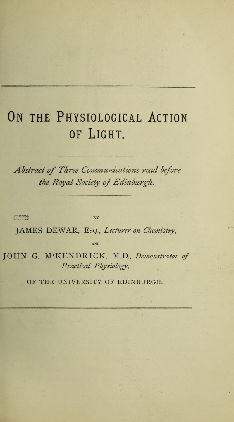 On the Physiological Action of Light. Abstract of Three Communications read before the Royal Society of Edinbttrgh. JAMES DEWAR, Esq., Lecturer on Chemistry, AND JOHN G. M‘KENDRICK, M.D., Demonstrator of Practical Physiology, OF THE UNIVERSITY OF EDINBURGH.