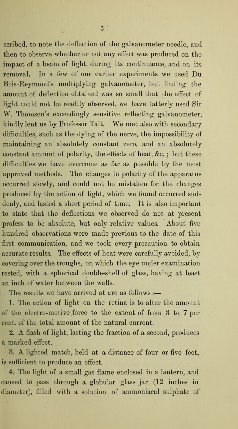 scribed, to note the deflection of the galvanometer needle, and then to observe whether or not any effect was produced on the impact of a beam of light, during its continuance, and on its removal. In a few of our earlier experiments we used Du Bois-Keymond’s multiplying galvanometer, but finding the amount of deflection obtained was so small that the effect of light could not be readily observed, we have latterly used Sir W. Thomson’s exceedingly sensitive reflecting galvanometer, kindly lent us by Professor Tait. We met also with secondary difficulties, such as the dying of the nerve, the impossibility of maintaining an absolutely constant zero, and an absolutely constant amount of polarity, the effects of heat, &c. ; but these difficulties we have overcome as far as possible by the most approved methods. The changes in polarity of the apparatus occurred slowly, and could not be mistaken for the changes produced by the action of light, which we found occurred sud- denly, and lasted a short period of time. It is also important to state that the deflections we observed do not at present profess to be absolute, but only relative values. About five hundred observations were made previous to the date of this first communication, and we took every precaution to obtain accurate results. The effects of heat were carefully avoided, by covering over the troughs, on which the eye under examination rested, with a spherical double-shell of glass, having at least an inch of water between the walls. The results we have arrived at are as follows:— 1. The action of light on the retina is to alter the amount of the electro-motive force to the extent of from 3 to 7 per cent, of the total amount of the natural current. 2. A flash of light, lasting the fraction of a second, produces a marked effect. 3. A lighted match, held at a distance of four or five feet, is sufficient to produce an effect. 4. The light of a small gas flame enclosed in a lantern, and caused to pass through a globular glass jar (12 inches in diameter), filled with a solution of ammoniacal sulphate of