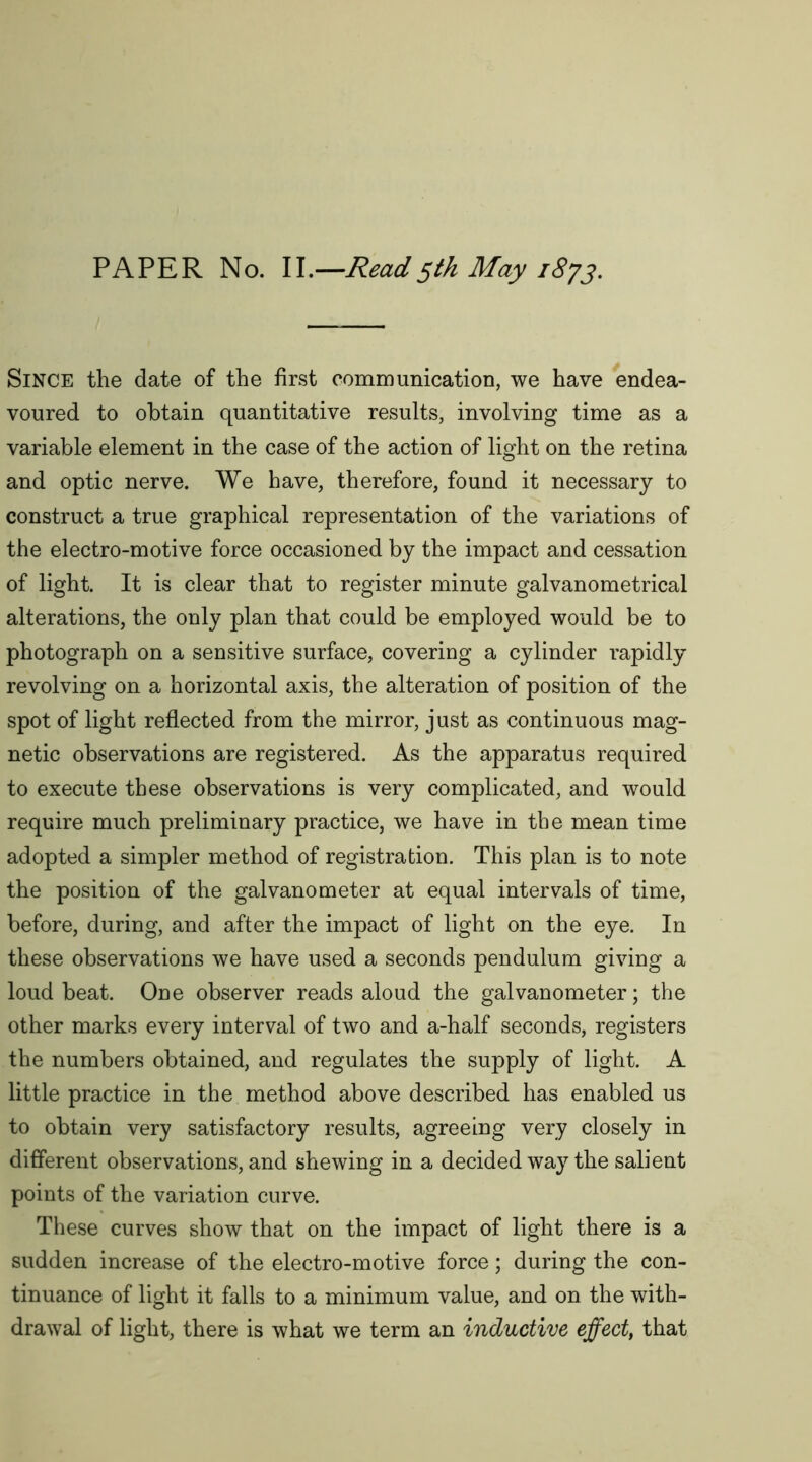 PAPER No. II.—Read5th May 1873. Since the date of the first communication, we have endea- voured to obtain quantitative results, involving time as a variable element in the case of the action of light on the retina and optic nerve. We have, therefore, found it necessary to construct a true graphical representation of the variations of the electro-motive force occasioned by the impact and cessation of light. It is clear that to register minute galvanometrical alterations, the only plan that could be employed would be to photograph on a sensitive surface, covering a cylinder rapidly revolving on a horizontal axis, the alteration of position of the spot of light reflected from the mirror, just as continuous mag- netic observations are registered. As the apparatus required to execute these observations is very complicated, and would require much preliminary practice, we have in the mean time adopted a simpler method of registration. This plan is to note the position of the galvanometer at equal intervals of time, before, during, and after the impact of light on the eye. In these observations we have used a seconds pendulum giving a loud beat. One observer reads aloud the galvanometer; the other marks every interval of two and a-half seconds, registers the numbers obtained, and regulates the supply of light. A little practice in the method above described has enabled us to obtain very satisfactory results, agreeing very closely in different observations, and shewing in a decided way the salient points of the variation curve. These curves show that on the impact of light there is a sudden increase of the electro-motive force; during the con- tinuance of light it falls to a minimum value, and on the with- drawal of light, there is what we term an inductive effect, that