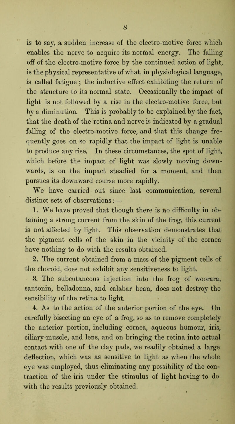 is to say, a sudden increase of the electro-motive force which enables the nerve to acquire its normal energy. The falling off of the electro-motive force by the continued action of light, is the physical representative of what, in physiological language, is called fatigue ; the inductive effect exhibiting the return of the structure to its normal state. Occasionally the impact of light is not followed by a rise in the electro-motive force, but by a diminution. This is probably to be explained by the fact, that the death of the retina and nerve is indicated by a gradual falling of the electro-motive force, and that this change fre- quently goes on so rapidly that the impact of light is unable to produce any rise. In these circumstances, the spot of light, which before the impact of light was slowly moving down- wards, is on the impact steadied for a moment, and then pursues its downward course more rapidly. We have carried out since last communication, several distinct sets of observations :— 1. We have proved that though there is no difficulty in ob- taining a strong current from the skin of the frog, this current is not affected by light. This observation demonstrates that the pigment cells of the skin in the vicinity of the cornea have nothing to do with the results obtained. 2. The current obtained from a mass of the pigment cells of the choroid, does not exhibit any sensitiveness to light. 3. The subcutaneous injection into the frog of woorara, santonin, belladonna, and calabar bean, does not destroy the sensibility of the retina to light. 4. As to the action of the anterior portion of the eye. On carefully bisecting an eye of a frog, so as to remove completely the anterior portion, including cornea, aqueous humour, iris, ciliary-muscle, and lens, and on bringing the retina into actual contact with one of the clay pads, we readily obtained a large deflection, which was as sensitive to light as when the whole eye was employed, thus eliminating any possibility of the con- traction of the iris under the stimulus of light having to do with the results previously obtained.