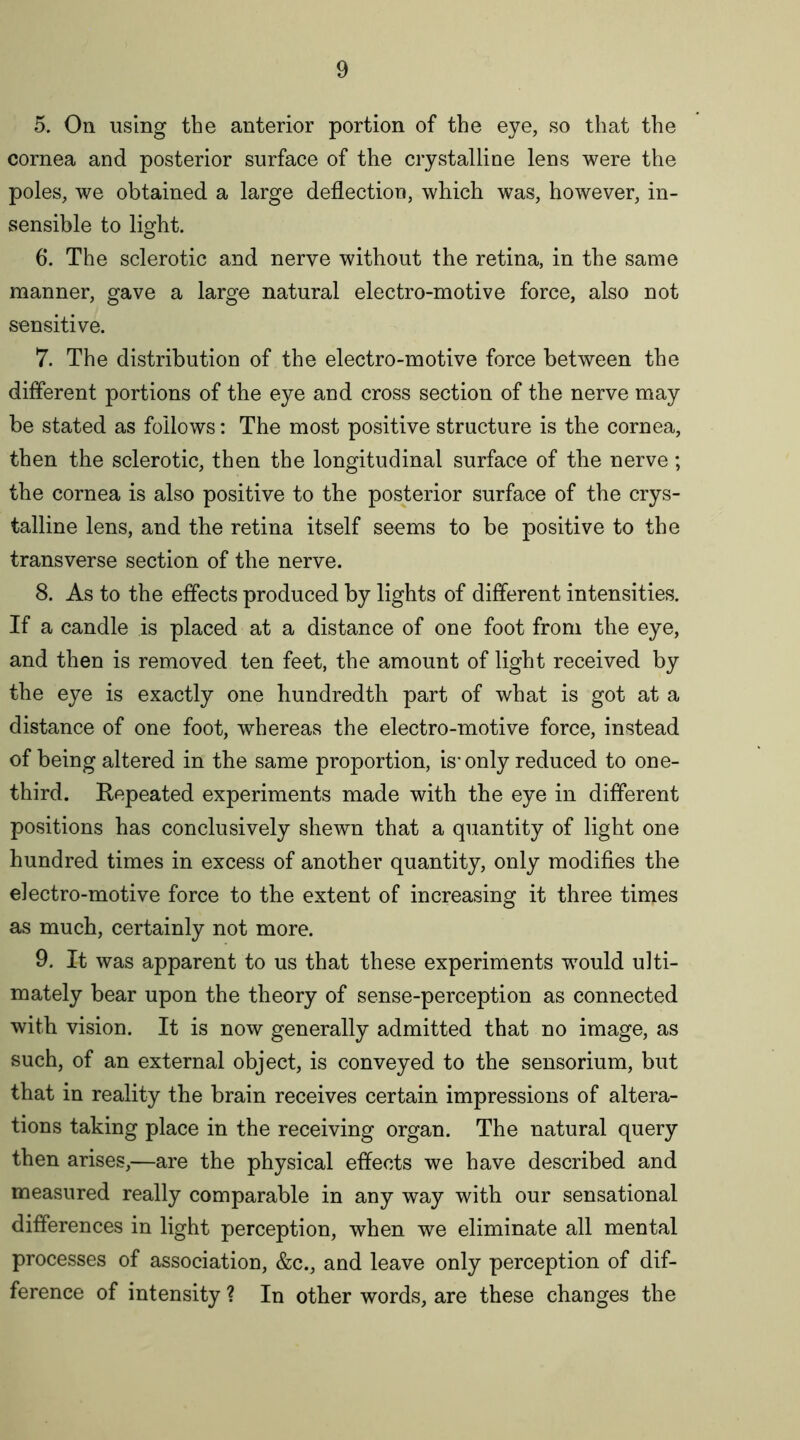 5. On using the anterior portion of the eye, so that the cornea and posterior surface of the crystalline lens were the poles, we obtained a large deflection, which was, however, in- sensible to light. 6*. The sclerotic and nerve without the retina, in the same manner, gave a large natural electro-motive force, also not sensitive. 7. The distribution of the electro-motive force between the different portions of the eye and cross section of the nerve may be stated as follows: The most positive structure is the cornea, then the sclerotic, then the longitudinal surface of the nerve; the cornea is also positive to the posterior surface of the crys- talline lens, and the retina itself seems to be positive to the transverse section of the nerve. 8. As to the effects produced by lights of different intensities. If a candle is placed at a distance of one foot from the eye, and then is removed ten feet, the amount of light received by the eye is exactly one hundredth part of what is got at a distance of one foot, whereas the electro-motive force, instead of being altered in the same proportion, is* only reduced to one- third. Repeated experiments made with the eye in different positions has conclusively shewn that a quantity of light one hundred times in excess of another quantity, only modifies the electro-motive force to the extent of increasing it three times as much, certainly not more. 9. It was apparent to us that these experiments would ulti- mately bear upon the theory of sense-perception as connected with vision. It is now generally admitted that no image, as such, of an external object, is conveyed to the sensorium, but that in reality the brain receives certain impressions of altera- tions taking place in the receiving organ. The natural query then arises,—are the physical effects we have described and measured really comparable in any way with our sensational differences in light perception, when we eliminate all mental processes of association, &c., and leave only perception of dif- ference of intensity ? In other words, are these changes the