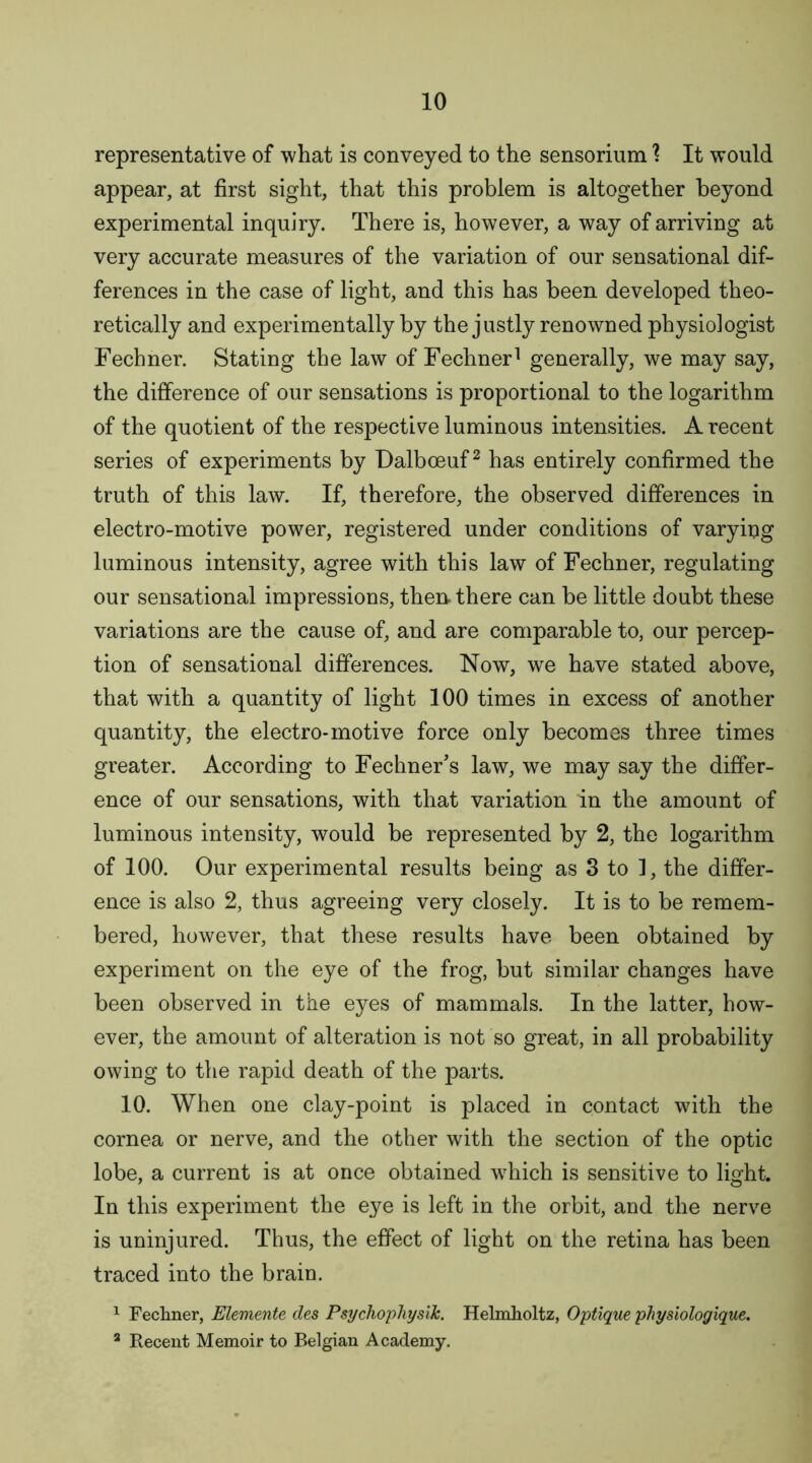 representative of what is conveyed to the sensorium 1 It would appear, at first sight, that this problem is altogether beyond experimental inquiry. There is, however, a way of arriving at very accurate measures of the variation of our sensational dif- ferences in the case of light, and this has been developed theo- retically and experimentally by the justly renowned physiologist Fechner. Stating the law of Fechner1 generally, we may say, the difference of our sensations is proportional to the logarithm of the quotient of the respective luminous intensities. A recent series of experiments by Dalboeuf2 has entirely confirmed the truth of this law. If, therefore, the observed differences in electro-motive power, registered under conditions of varyiug luminous intensity, agree with this law of Fechner, regulating our sensational impressions, then, there can be little doubt these variations are the cause of, and are comparable to, our percep- tion of sensational differences. Now, we have stated above, that with a quantity of light 100 times in excess of another quantity, the electro-motive force only becomes three times greater. According to Fechner’s law, we may say the differ- ence of our sensations, with that variation in the amount of luminous intensity, would be represented by 2, the logarithm of 100. Our experimental results being as 3 to 1, the differ- ence is also 2, thus agreeing very closely. It is to be remem- bered, however, that these results have been obtained by experiment on the eye of the frog, but similar changes have been observed in the eyes of mammals. In the latter, how- ever, the amount of alteration is not so great, in all probability owing to the rapid death of the parts. 10. When one clay-point is placed in contact with the cornea or nerve, and the other with the section of the optic lobe, a current is at once obtained wrhich is sensitive to light. In this experiment the eye is left in the orbit, and the nerve is uninjured. Thus, the effect of light on the retina has been traced into the brain. 1 Fechner, Elemente des Psychophysik. Helmholtz, Optique physiologique. 3 Recent Memoir to Belgian Academy.