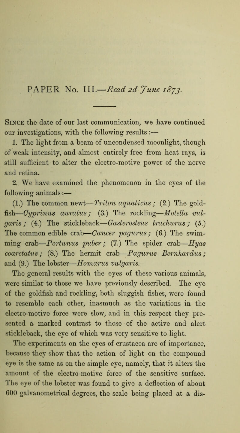 Since the date of our last communication, we have continued our investigations, with the following results :— 1. The light from a beam of uncondensed moonlight, though of weak intensity, and almost entirely free from heat rays, is still sufficient to alter the electro-motive power of the nerve and retina. 2. We have examined the phenomenon in the eyes of the following animals:— (1.) The common newt—Triton aquaticus ; (2.) The gold- fish—Gyprinus auratus; (3.) The rockling—Motella vul- garis ; (4.) The stickleback—Gasterosteus trachurus; (5.) The common edible crab—Cancer pagurus; (6.) The swim- ming crab—Portunus puber ; (7.) The spider crab—Hyas coarctatvs ; (8.) The hermit crab—Pagurus Bernhardus; and (9.) The lobster—Homarus vulgaris. The general results with the eyes of these various animals, were similar to those we have previously described. The eye of the goldfish and rockling, both sluggish fishes, were found to resemble each other, inasmuch as the variations in the electro-motive force were slow, and in this respect the}?- pre- sented a marked contrast to those of the active and alert stickleback, the eye of which was very sensitive to light. The experiments on the eyes of Crustacea are of importance, because they show that the action of light on the compound eye is the same as on the simple eye, namely, that it alters the amount of the electro-motive force of the sensitive surface. The eye of the lobster was found to give a deflection of about 600 galvanometrical degrees, the scale being placed at a dis-