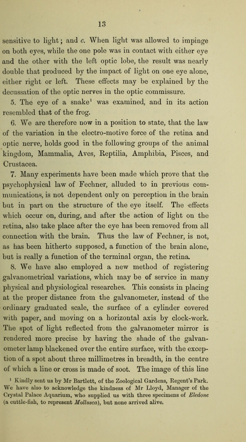 sensitive to light; and c. When light was allowed to impinge on both eyes, while the one pole was in contact with either eye and the other with the left optic lobe, the result was nearly double that produced by the impact of light on one eye alone, either right or left. These effects may be explained by the decussation of the optic nerves in the optic commissure. 5. The eye of a snake1 was examined, and in its action resembled tha.t of the frog. 6. We are therefore now in a position to state, that the law of the variation in the electro-motive force of the retina and optic nerve, holds good in the following groups of the animal kingdom, Mammalia, Aves, Reptilia, Amphibia, Pisces, and Crustacea. 7. Many experiments have been made which prove that the psychophysical law of Fechner, alluded to in previous com- munications, is not dependent only on perception in the brain but in part on the structure of the eye itself. The effects which occur on, during, and after the action of light on the retina, also take place after the eye has been removed from all connection with the brain. Thus the law of Fechner, is not, as has been hitherto supposed, a function of the brain alone, but is really a function of the terminal organ, the retina. 8. We have also employed a new method of registering galvanometrical variations, which may be of service in many physical and physiological researches. This consists in placing at the proper distance from the galvanometer, instead of the ordinary graduated scale, the surface of a cylinder covered with paper, and moving on a horizontal axis by clock-work. The spot of light reflected from the galvanometer mirror is rendered more precise by having the shade of the galvan- ometer lamp blackened over the entire surface, with the excep- tion of a spot about three millimetres in breadth, in the centre of which a line or cross is made of soot. The image of this line 1 Kindly sent us by Mr Bartlett, of tbe Zoological Gardens, Regent’s Park. We have also to acknowledge the kindness of Mr Lloyd, Manager of the Crystal Palace Aquarium, who supplied us with three specimens of Eledone (a cuttle-fish, to represent Mollusca), but none arrived alive.