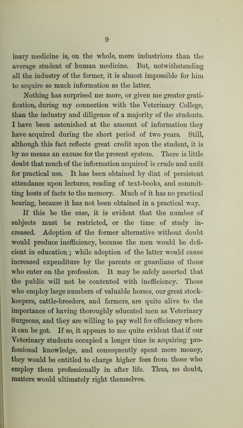 inary medicine is, on the whole, more industrious than the average student of human medicine. But, notwithstanding all the industry of the former, it is almost impossible for him to acquire so much information as the latter. Nothing has surprised me more, or given me greater grati- fication, during my connection with the Veterinary College, than the industry and diligence of a majority of the students. I have been astonished at the amount of information they have acquired during the short period of two years. Still, although this fact reflects great credit upon the student, it is by no means an excuse for the present system. There is little doubt that much of the information acquired'is crude and unfit for practical use. It has been obtained by dint of persistent attendance upon lectures, reading of text-books, and commit- ting hosts of facts to the memory. Much of it has no practical bearing, because it has not been obtained in a practical way. If this be the case, it is evident that the number of subjects must be restricted, or the time of study in- creased. Adoption of the former alternative without doubt would produce inefficiency, because the men would be defi- cient in education ; while adoption of the latter would cause increased expenditure by the parents or guardians of those who enter on the profession. It may be safely asserted that the public will not be contented with inefficiency. Those who employ large numbers of valuable horses, our great stock- keepers, cattle-breeders, and farmers, are quite alive to the importance of having thoroughly educated men as Veterinary Surgeons, and they are willing to pay well for efficiency where it can be got. If so, it appears to me quite evident that if our Veterinary students occupied a longer time in acquiring pro- fessional knowledge, and consequently spent more money, they would be entitled to charge higher fees from those who employ them professionally in after life. Thus, no doubt, matters would ultimately right themselves.