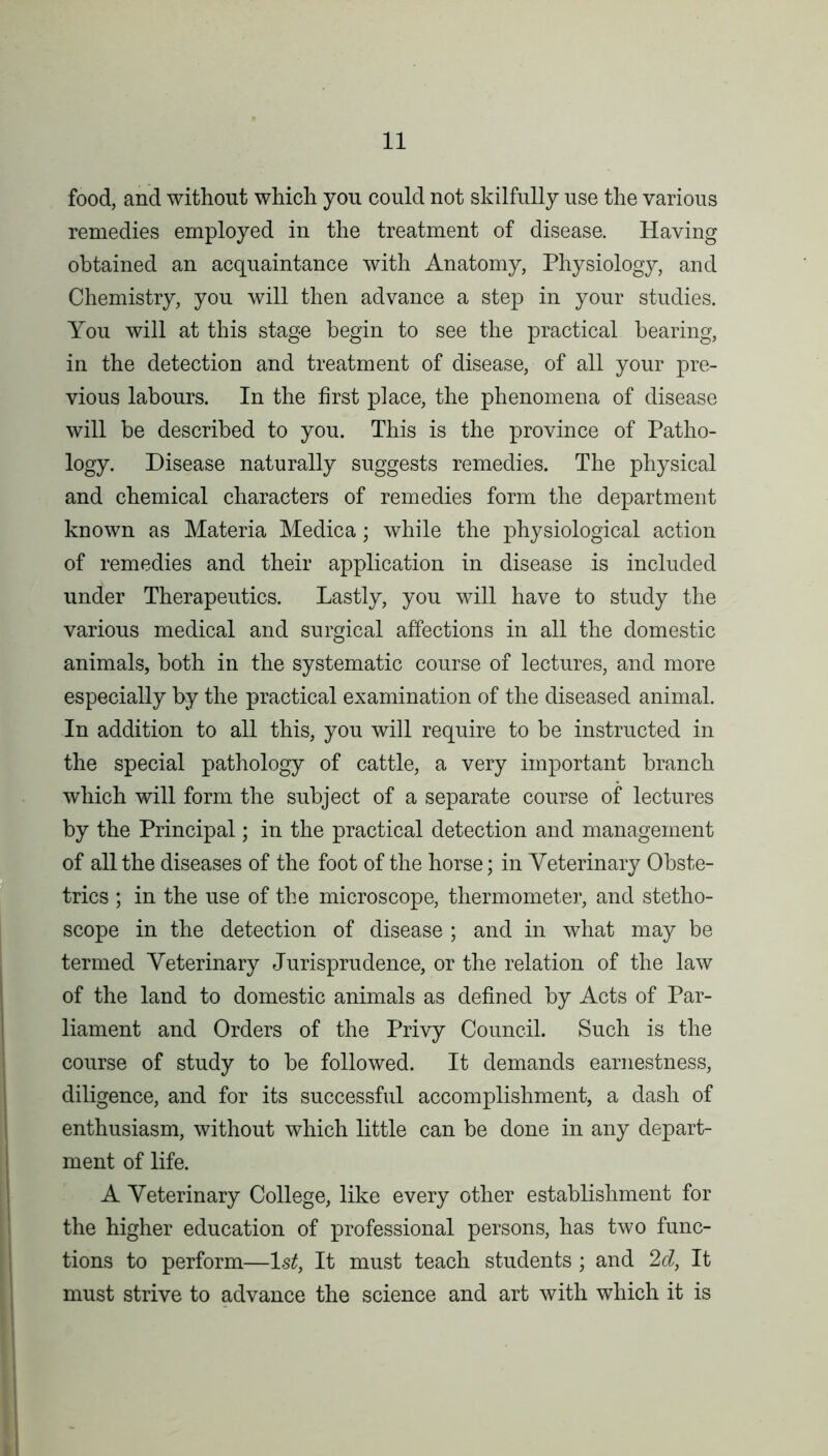 food, and without which you could not skilfully use the various remedies employed in the treatment of disease. Having obtained an acquaintance with Anatomy, Physiology, and Chemistry, you will then advance a step in your studies. You will at this stage begin to see the practical bearing, in the detection and treatment of disease, of all your pre- vious labours. In the first place, the phenomena of disease will be described to you. This is the province of Patho- logy. Disease naturally suggests remedies. The physical and chemical characters of remedies form the department known as Materia Medica; while the physiological action of remedies and their application in disease is included under Therapeutics. Lastly, you will have to study the various medical and surgical affections in all the domestic animals, both in the systematic course of lectures, and more especially by the practical examination of the diseased animal. In addition to all this, you will require to be instructed in the special pathology of cattle, a very important branch which will form the subject of a separate course of lectures by the Principal; in the practical detection and management of all the diseases of the foot of the horse; in Veterinary Obste- trics ; in the use of the microscope, thermometer, and stetho- scope in the detection of disease ; and in what may be termed Veterinary Jurisprudence, or the relation of the law of the land to domestic animals as defined by Acts of Par- liament and Orders of the Privy Council. Such is the course of study to be followed. It demands earnestness, diligence, and for its successful accomplishment, a dash of enthusiasm, without which little can be done in any depart- ment of life. A Veterinary College, like every other establishment for the higher education of professional persons, has two func- tions to perform—1st, It must teach students ; and 2d, It must strive to advance the science and art with which it is