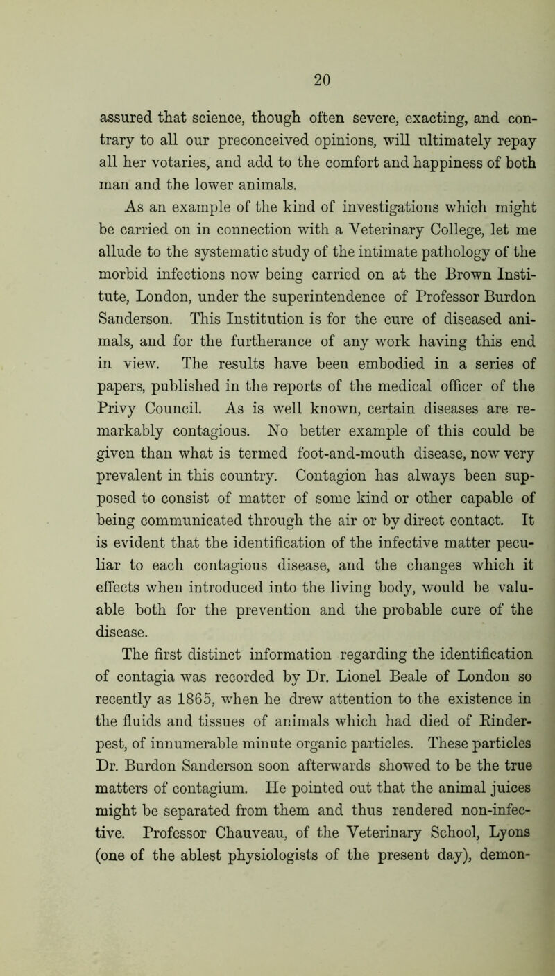 assured that science, though often severe, exacting, and con- trary to all our preconceived opinions, will ultimately repay all her votaries, and add to the comfort and happiness of both man and the lower animals. As an example of the kind of investigations which might be carried on in connection with a Veterinary College, let me allude to the systematic study of the intimate pathology of the morbid infections now being carried on at the Brown Insti- tute, London, under the superintendence of Professor Burdon Sanderson. This Institution is for the cure of diseased ani- mals, and for the furtherance of any work having this end in view. The results have been embodied in a series of papers, published in the reports of the medical officer of the Privy Council. As is well known, certain diseases are re- markably contagious. No better example of this could be given than what is termed foot-and-mouth disease, now very prevalent in this country. Contagion has always been sup- posed to consist of matter of some kind or other capable of being communicated through the air or by direct contact. It is evident that the identification of the infective matter pecu- liar to each contagious disease, and the changes which it effects when introduced into the living body, would be valu- able both for the prevention and the probable cure of the disease. The first distinct information regarding the identification of contagia was recorded by Dr. Lionel Beale of London so recently as 1865, when he drew attention to the existence in the fluids and tissues of animals which had died of Binder- pest, of innumerable minute organic particles. These particles Dr. Burdon Sanderson soon afterwards showed to be the true matters of contagium. He pointed out that the animal juices might be separated from them and thus rendered non-infec- tive. Professor Chauveau, of the Veterinary School, Lyons (one of the ablest physiologists of the present day), demon-