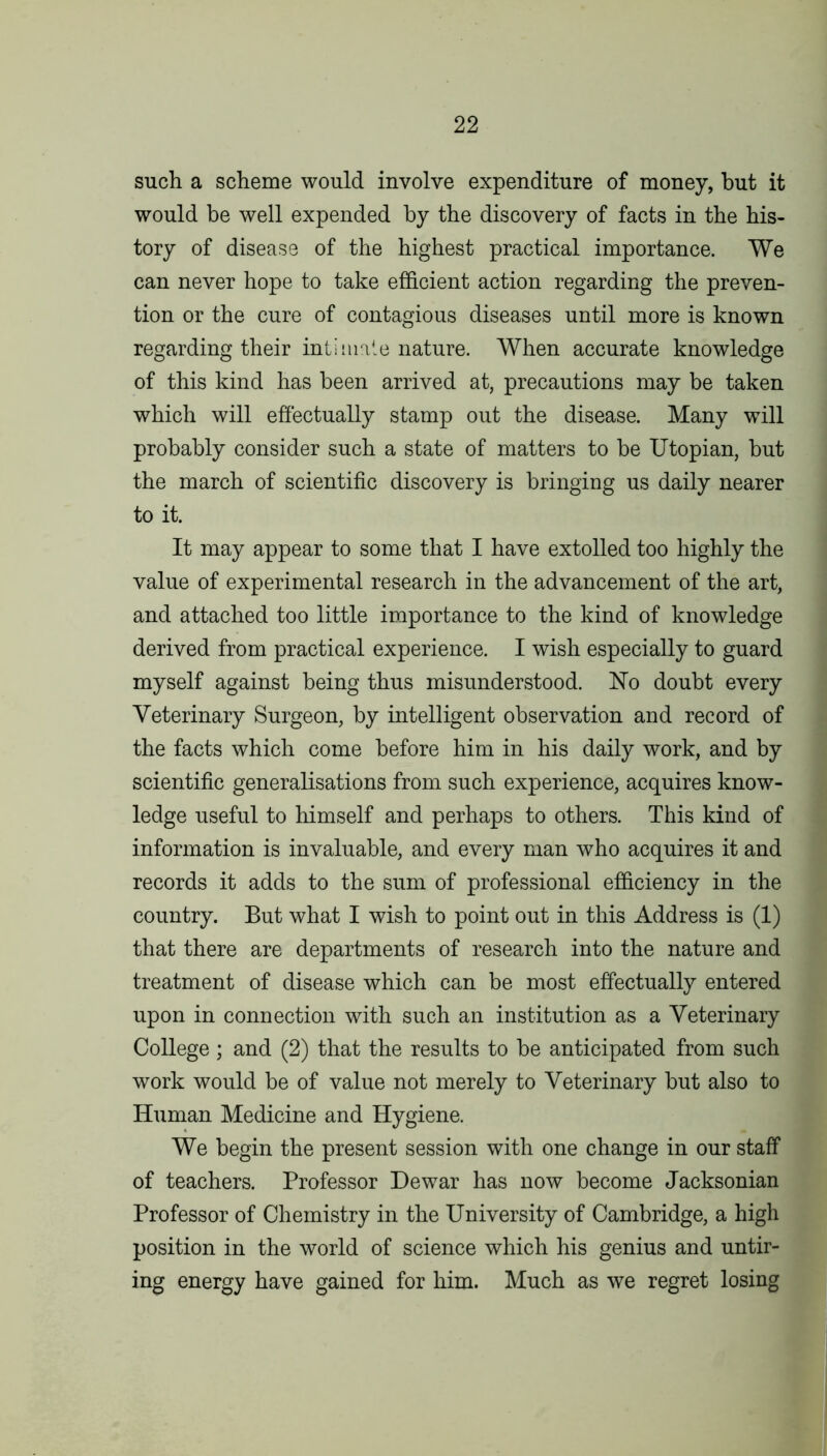 such a scheme would involve expenditure of money, but it would be well expended by the discovery of facts in the his- tory of disease of the highest practical importance. We can never hope to take efficient action regarding the preven- tion or the cure of contagious diseases until more is known regarding their intimale nature. When accurate knowledge of this kind has been arrived at, precautions may be taken which will effectually stamp out the disease. Many will probably consider such a state of matters to be Utopian, but the march of scientific discovery is bringing us daily nearer to it. It may appear to some that I have extolled too highly the value of experimental research in the advancement of the art, and attached too little importance to the kind of knowledge derived from practical experience. I wish especially to guard myself against being thus misunderstood. No doubt every Veterinary Surgeon, by intelligent observation and record of the facts which come before him in his daily work, and by scientific generalisations from such experience, acquires know- ledge useful to himself and perhaps to others. This kind of information is invaluable, and every man who acquires it and records it adds to the sum of professional efficiency in the country. But what I wish to point out in this Address is (1) that there are departments of research into the nature and treatment of disease which can be most effectually entered upon in connection with such an institution as a Veterinary College; and (2) that the results to be anticipated from such work would be of value not merely to Veterinary but also to Human Medicine and Hygiene. We begin the present session with one change in our staff of teachers. Professor Dewar has now become Jacksonian Professor of Chemistry in the University of Cambridge, a high position in the world of science which his genius and untir- ing energy have gained for him. Much as we regret losing