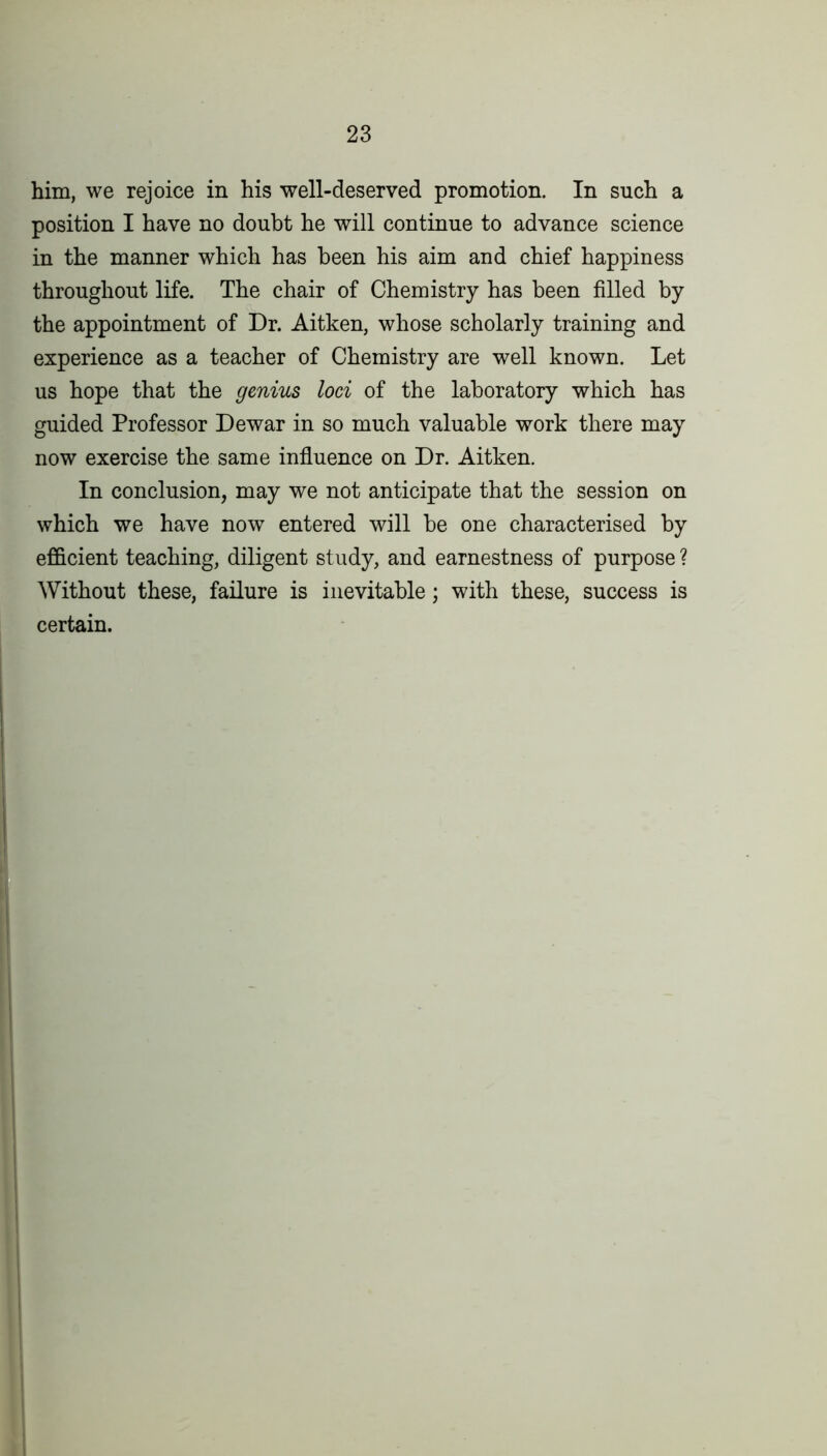 him, we rejoice in his well-deserved promotion. In such a position I have no doubt he will continue to advance science in the manner which has been his aim and chief happiness throughout life. The chair of Chemistry has been filled by the appointment of Dr. Aitken, whose scholarly training and experience as a teacher of Chemistry are well known. Let us hope that the genius loci of the laboratory which has guided Professor Dewar in so much valuable work there may now exercise the same influence on Dr. Aitken. In conclusion, may we not anticipate that the session on which we have now entered will be one characterised by efficient teaching, diligent study, and earnestness of purpose ? Without these, failure is inevitable; with these, success is certain.