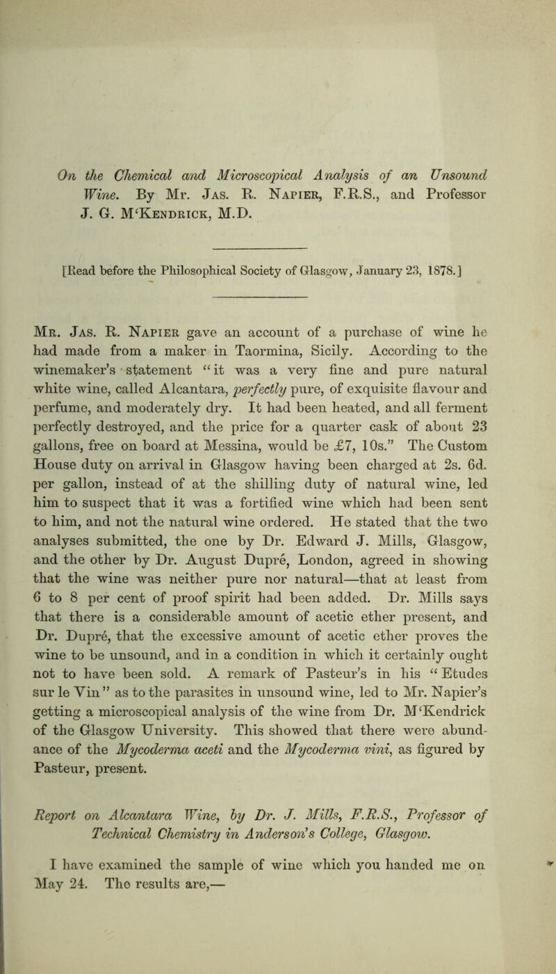 On the Chemical and Microscopical Analysis of an Unsound Wine. By Mr. Jas. R. Napier, F.R.S., and Professor J. G. M‘Kendrick, M.D. [Read before the Philosophical Society of Glasgow, January 23, 1878.] Mr. Jas. R. Napier gave an account of a purchase of wine he had made from a maker in Taormina, Sicily. According to the winemaker’s • statement “ it was a very fine and pure natural white wine, called Alcantara, perfectly pure, of exquisite flavour and perfume, and moderately dry. It had been heated, and all ferment perfectly destroyed, and the price for a quarter cask of about 23 gallons, free on board at Messina, would be <£7, 10s.” The Custom House duty on arrival in Glasgow having been charged at 2s. 6d. per gallon, instead of at the shilling duty of natural wine, led him to suspect that it was a fortified wine which had been sent to him, and not the natural wine ordered. He stated that the two analyses submitted, the one by Dr. Edward J. Mills, Glasgow, and the other by Dr. August Dupre, London, agreed in showing that the wine was neither pure nor natural—that at least from 6 to 8 per cent of proof spirit had been added. Dr. Mills says that there is a considerable amount of acetic ether present, and Dr. Dupr6, that the excessive amount of acetic ether proves the wine to be unsound, and in a condition in which it certainly ought not to have been sold. A remark of Pasteur’s in his “ Etudes sur le Yin” as to the parasites in unsound wine, led to Mr. Napier’s getting a microscopical analysis of the wine from Dr. M‘Kendrick of the Glasgow University. This showed that there were abund- ance of the Mycoderma aceti and the Mycoderma vini, as figured by Pasteur, present. Report on Alcantara Wine, by Dr. J. Mills, F.R.S., Professor of Technical Chemistry in Anderson!s College, Glasgow. I have examined the sample of wine which you handed me on May 24. The results are,—