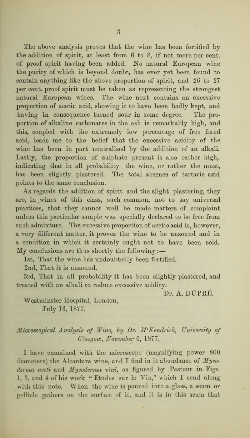 The above analysis proves that the wine has been fortified by the addition of spirit, at least from 6 to 8, if not more per cent, of proof spirit having been added. No natural European wine the purity of which is beyond doubt, has ever yet been found to contain anything like the above proportion of spirit, and 26 to 27 per cent, proof spirit must be taken as representing the strongest natural European wines. The wine next contains an excessive proportion of acetic acid, showing it to have been badly kept, and having in consequence turned sour in some degree. The pro- portion of alkaline carbonates in the ash is remarkably high, and this, coupled with the extremely low percentage of free fixed acid, leads me to the belief that the excessive acidity of the wine has been in part neutralised by the addition of an alkali. Lastly, the proportion of sulphate present is also rather high, indicating that in all probability the wine, or rather the must, has been slightly plastered. The total absence of tartaric acid points to the same conclusion. As regards the addition of spirit and the slight plastering, they are, in wines of this class, such common, not to say universal practices, that they cannot well be made matters of complaint unless this particular sample was specially declared to be free from such admixture. The excessive proportion of acetic acid is, however, a very different matter, it proves the wine to be unsound and in a condition in which it certainly ought not to have been sold. My conclusions are thus shortly the following :— 1st, That the wine has undoubtedly been fortified. 2nd, That it is unsound. 3rd, That in all probability it has been slightly plastered, and treated with an alkali to reduce excessive acidity. Dr. A. DUPRE. Westminster Hospital, London, July 16, 1877. Microscopical Analysis of Wine, by Dr. Kendrick, University of Glasgow, November 6, 1877. I have examined with the microscope (magnifying power 800 diameters) the Alcantara wine, and I find in it abundance of Myco- derma aceti and Mycoderma vini, as figured by Pasteur in Figs. 1, 3, and 4 of his work “ Etudes sur le Yin,” which I send along with this note. When the wine is poured into a glass, a scum or pellicle gathers on the surface of it, and it is in this scum that