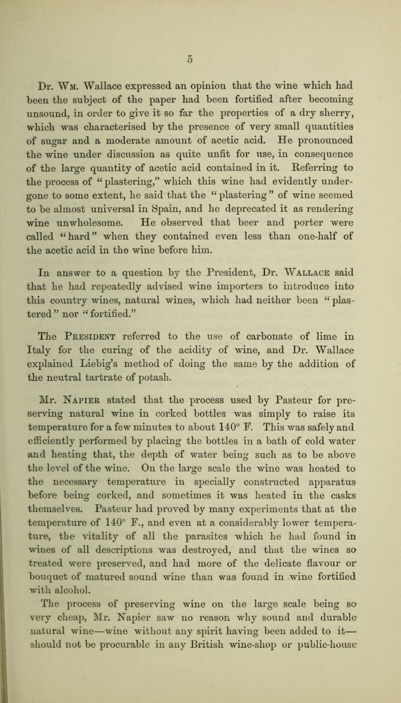 Dr. Wm. Wallace expressed an opinion that the wine which had been the subject of the paper had been fortified after becoming unsound, in order to give it so far the properties of a dry sherry, which was characterised by the presence of very small quantities of sugar and a moderate amount of acetic acid. He pronounced the wine under discussion as quite unfit for use, in consequence of the large quantity of acetic acid contained in it. Referring to the process of “ plastering,” which this wine had evidently under- gone to some extent, he said that the “ plastering ” of wine seemed to be almost universal in Spain, and he deprecated it as rendering wine unwholesome. He observed that beer and porter were called “hard” when they contained even less than one-half of the acetic acid in the wine before him. In answer to a question by the President, Dr. Wallace said that he had repeatedly advised wine importers to introduce into this country wines, natural wines, which had neither been “ plas - tered ” nor “ fortified.” The President referred to the use of carbonate of lime in Italy for the curing of the acidity of wine, and Dr. Wallace explained Liebig’s method of doing the same by the addition of the neutral tartrate of potash. Mr. Napier stated that the process used by Pasteur for pre- serving natural wine in corked bottles was simply to raise its temperature for a few minutes to about 140° P. This was safely and efficiently performed by placing the bottles in a bath of cold water and heating that, the depth of water being such as to be above the level of the wine. On the large scale the wine was heated to the necessary temperature in specially constructed apparatus before being corked, and sometimes it was heated in the casks themselves. Pasteur had proved by many experiments that at the temperature of 140° F., and even at a considerably lower tempera- ture, the vitality of all the parasites which he had found in wines of all descriptions was destroyed, and that the wines so treated were preserved, and had more of the delicate flavour or bouquet of matured sound wine than was found in wine fortified with alcohol. The process of preserving wine on the large scale being so very cheap, Mr. Napier saw no reason why sound and durable natural wine—wine without any spirit having been added to it— should not be procurable in any British wine-shop or public-house