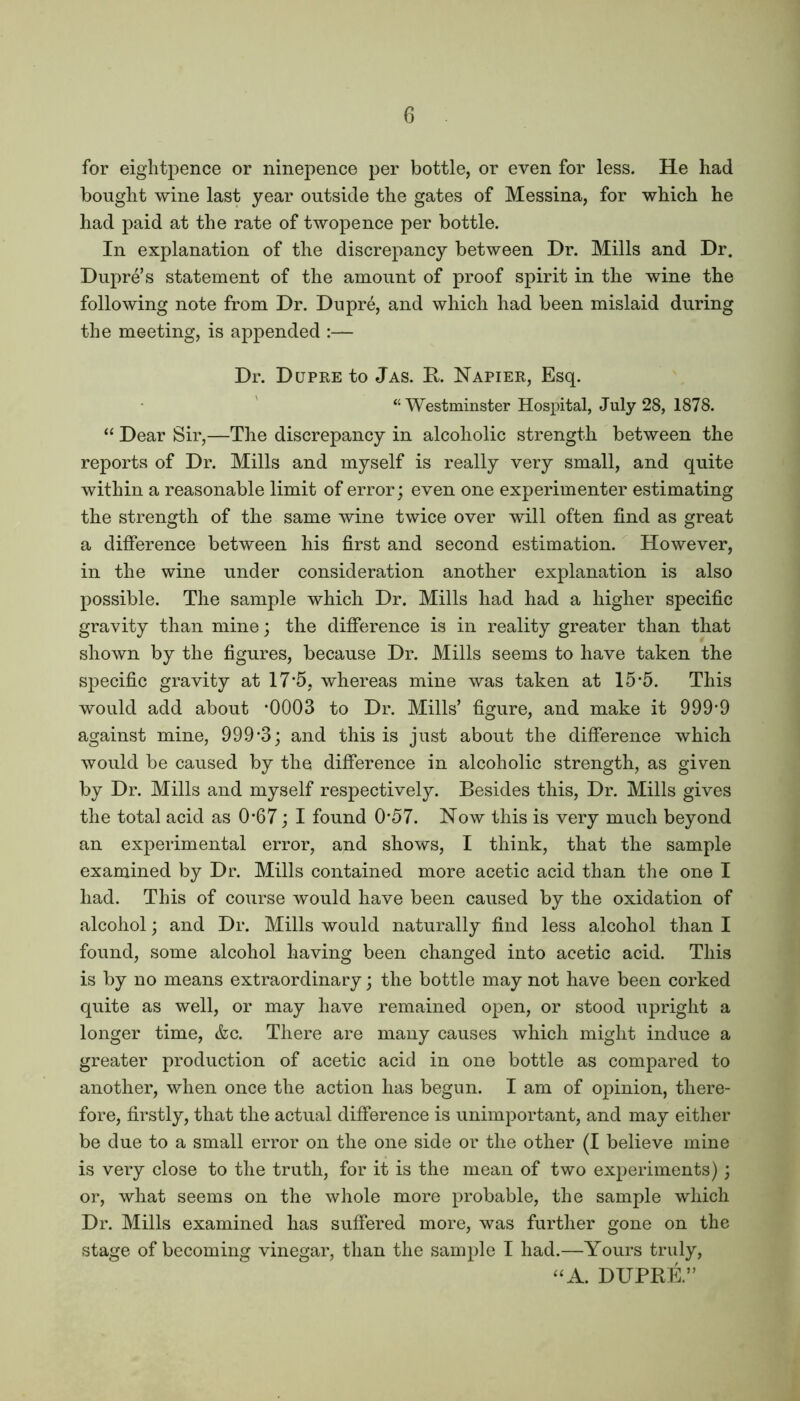 for eightpence or ninepence per bottle, or even for less. He had bought wine last year outside the gates of Messina, for which he had paid at the rate of twopence per bottle. In explanation of the discrepancy between Dr. Mills and Dr. Dupre’s statement of the amount of proof spirit in the wine the following note from Dr. Dupre, and which had been mislaid during the meeting, is appended :— Dr. Dupre to Jas. R. Napier, Esq. “ Westminster Hospital, July 28, 1878. “ Dear Sir,—The discrepancy in alcoholic strength between the reports of Dr. Mills and myself is really very small, and quite within a reasonable limit of error; even one experimenter estimating the strength of the same wine twice over will often find as great a difference between his first and second estimation. However, in the wine under consideration another explanation is also possible. The sample which Dr. Mills had had a higher specific gravity than mine; the difference is in reality greater than that shown by the figures, because Dr. Mills seems to have taken the specific gravity at 17*5. whereas mine was taken at 15*5. This would add about *0003 to Dr. Mills’ figure, and make it 999*9 against mine, 999*3; and this is just about the difference which would be caused by the difference in alcoholic strength, as given by Dr. Mills and myself respectively. Besides this, Dr. Mills gives the total acid as 0*67; I found 0*57. Now this is very much beyond an experimental error, and shows, I think, that the sample examined by Dr. Mills contained more acetic acid than the one I had. This of course would have been caused by the oxidation of alcohol; and Dr. Mills would naturally find less alcohol than I found, some alcohol having been changed into acetic acid. This is by no means extraordinary; the bottle may not have been corked quite as well, or may have remained open, or stood upright a longer time, &c. There are many causes which might induce a greater production of acetic acid in one bottle as compared to another, when once the action has begun. I am of opinion, there- fore, firstly, that the actual difference is unimportant, and may either be due to a small error on the one side or the other (I believe mine is very close to the truth, for it is the mean of two experiments); or, what seems on the whole more probable, the sample which Dr. Mills examined has suffered more, was further gone on the stage of becoming vinegar, than the sample I had.—Yours truly, “A. DUPRE.”