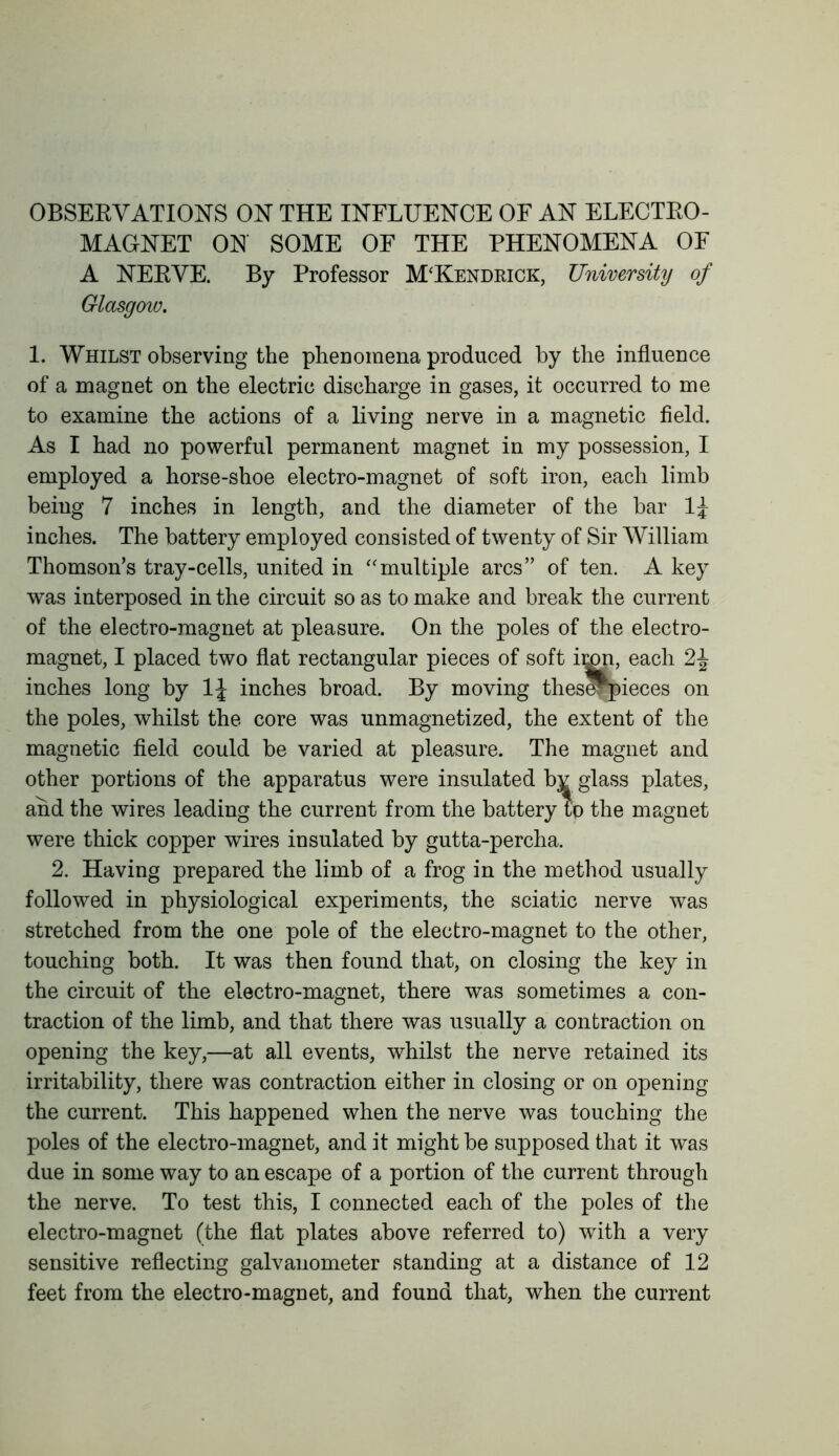 OBSERVATIONS ON THE INFLUENCE OF AN ELECTRO- MAGNET ON SOME OF THE PHENOMENA OF A NERVE. By Professor M'Kendkick, University of Glasgow. 1. Whilst observing the phenomena produced by the influence of a magnet on the electric discharge in gases, it occurred to me to examine the actions of a living nerve in a magnetic field. As I had no powerful permanent magnet in my possession, I employed a horse-shoe electro-magnet of soft iron, each limb being 7 inches in length, and the diameter of the bar inches. The battery employed consisted of twenty of Sir William Thomson’s tray-cells, united in “multiple arcs” of ten. A key was interposed in the circuit so as to make and break the current of the electro-magnet at pleasure. On the poles of the electro- magnet, I placed two flat rectangular pieces of soft imp, each inches long by 1J inches broad. By moving thes^pieces on the poles, whilst the core was unmagnetized, the extent of the magnetic field could be varied at pleasure. The magnet and other portions of the apparatus were insulated bj^ glass plates, and the wires leading the current from the battery to the magnet were thick copper wires insulated by gutta-percha. 2. Having prepared the limb of a frog in the method usually followed in physiological experiments, the sciatic nerve was stretched from the one pole of the electro-magnet to the other, touching both. It was then found that, on closing the key in the circuit of the electro-magnet, there was sometimes a con- traction of the limb, and that there was usually a contraction on opening the key,—at all events, whilst the nerve retained its irritability, there was contraction either in closing or on opening the current. This happened when the nerve was touching the poles of the electro-magnet, and it might be supposed that it was due in some way to an escape of a portion of the current through the nerve. To test this, I connected each of the poles of the electro-magnet (the flat plates above referred to) with a very sensitive reflecting galvanometer standing at a distance of 12 feet from the electro-magnet, and found that, when the current