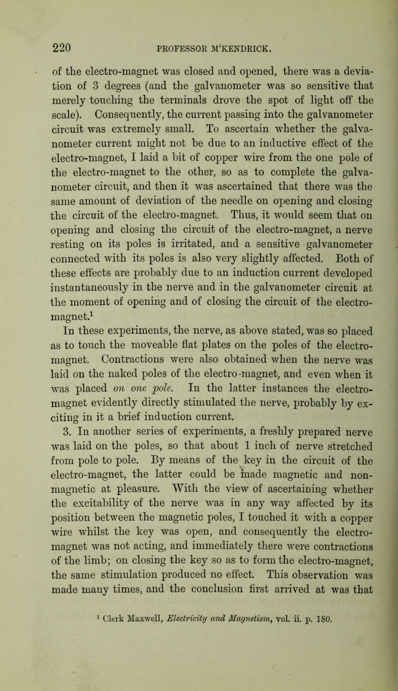 of the electro-magnet was closed and opened, there was a devia- tion of 3 degrees (and the galvanometer was so sensitive that merely touching the terminals drove the spot of light off the scale). Consequently, the current passing into the galvanometer circuit was extremely small. To ascertain whether the galva- nometer current might not he due to an inductive effect of the electro-magnet, I laid a bit of copper wire from the one pole of the electro-magnet to the other, so as to complete the galva- nometer circuit, and then it was ascertained that there was the same amount of deviation of the needle on opening and closing the circuit of the electro-magnet. Thus, it would seem that on opening and closing the circuit of the electro-ma.gnet, a nerve resting on its poles is irritated, and a sensitive galvanometer connected with its poles is also very slightly affected. Both of these effects are probably due to an induction current developed instantaneously in the nerve and in the galvanometer circuit at the moment of opening and of closing the circuit of the electro- magnet.1 In these experiments, the nerve, as above stated, was so placed as to touch the moveable flat plates on the poles of the electro- magnet. Contractions were also obtained when the nerve was laid on the naked poles of the electro-magnet, and even when it was placed on one, pole. In the latter instances the electro- magnet evidently directly stimulated the nerve, probably by ex- citing in it a brief induction current. 3. In another series of experiments, a freshly prepared nerve was laid on the poles, so that about 1 inch of nerve stretched from pole to pole. By means of the key in the circuit of the electro-magnet, the latter could he made magnetic and non- magnetic at pleasure. With the view of ascertaining whether the excitability of the nerve was in any way affected by its position between the magnetic poles, I touched it with a copper wire whilst the key was open, and consequently the electro- magnet was not acting, and immediately there were contractions of the limb; on closing the key so as to form the electro-magnet, the same stimulation produced no effect. This observation was made many times, and the conclusion first arrived at was that 1 Clerk Maxwell, Electricity and Magnetism, vol. ii. p. 180.