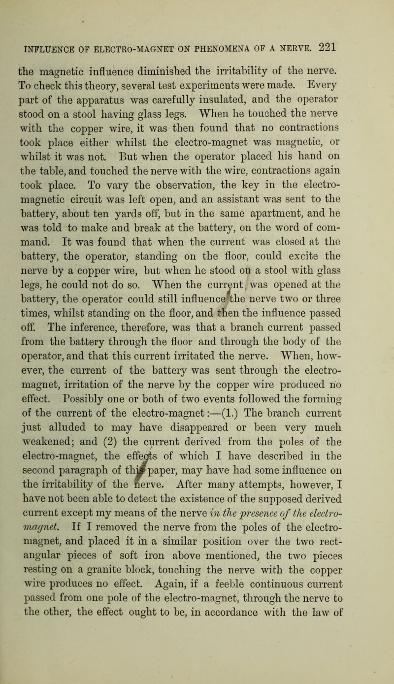 the magnetic influence diminished the irritability of the nerve. To check this theory, several test experiments were made. Every part of the apparatus was carefully insulated, and the operator stood on a stool having glass legs. When he touched the nerve with the copper wire, it was then found that no contractions took place either whilst the electro-magnet was magnetic, or whilst it was not. But when the operator placed his hand on the table, and touched the nerve with the wire, contractions again took place. To vary the observation, the key in the electro- magnetic circuit was left open, and an assistant was sent to the battery, about ten yards off, but in the same apartment, and he was told to make and break at the battery, on the word of com- mand. It was found that when the current was closed at the battery, the operator, standing on the floor, could excite the nerve by a copper wire, but when he stood on a stool with glass legs, he could not do so. When the currentj was opened at the battery, the operator could still influence*the nerve two or three times, whilst standing on the floor, and then the influence passed off. The inference, therefore, was that a branch current passed from the battery through the floor and through the body of the operator, and that this current irritated the nerve. When, how- ever, the current of the battery was sent through the electro- magnet, irritation of the nerve by the copper wire produced no effect. Possibly one or both of two events followed the forming of the current of the electro-magnet:—(1.) The branch current just alluded to may have disappeared or been very much weakened; and (2) the current derived from the poles of the electro-magnet, the effects of which I have described in the second paragraph of thy paper, may have had some influence on the irritability of the nerve. After many attempts, however, I have not been able to detect the existence of the supposed derived current except my means of the nerve in the presence of the electro- magnet. If I removed the nerve from the poles of the electro- magnet, and placed it in a similar position over the two rect- angular pieces of soft iron above mentioned, the two pieces resting on a granite block, touching the nerve with the copper wire produces no effect. Again, if a feeble continuous current passed from one pole of the electro-magnet, through the nerve to the other, the effect ought to be, in accordance with the law of