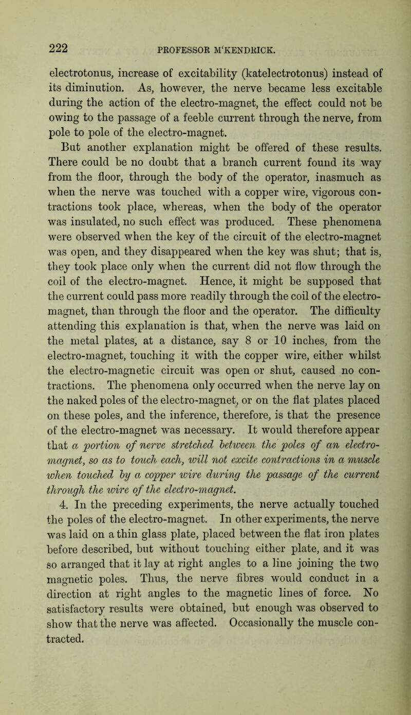 electrotonus, increase of excitability (katelectrotonus) instead of its diminution. As, however, the nerve became less excitable during the action of the electro-magnet, the effect could not be owing to the passage of a feeble current through the nerve, from pole to pole of the electro-magnet. But another explanation might be offered of these results. There could be no doubt that a branch current found its way from the floor, through the body of the operator, inasmuch as when the nerve was touched with a copper wire, vigorous con- tractions took place, whereas, when the body of the operator was insulated, no such effect was produced. These phenomena were observed when the key of the circuit of the electro-magnet was open, and they disappeared when the key was shut; that is, they took place only when the current did not flow through the coil of the electro-magnet. Hence, it might be supposed that the current could pass more readily through the coil of the electro- magnet, than through the floor and the operator. The difficulty attending this explanation is that, when the nerve was laid on the metal plates, at a distance, say 8 or 10 inches, from the electro-magnet, touching it with the copper wire, either whilst the electro-magnetic circuit was open or shut, caused no con- tractions. The phenomena only occurred when the nerve lay on the naked poles of the electro-magnet, or on the flat plates placed on these poles, and the inference, therefore, is that the presence of the electro-magnet was necessary. It would therefore appear that a portion of nerve stretched between the poles of an electro- magnet, so as to touch each, will not excite contractions in a muscle when touched by a copper wire during the passage of the current through the wire of the electro-magnet. 4. In the preceding experiments, the nerve actually touched the poles of the electro-magnet. In other experiments, the nerve was laid on a thin glass plate, placed between the flat iron plates before described, but without touching either plate, and it was so arranged that it lay at right angles to a line joining the two magnetic poles. Thus, the nerve fibres would conduct in a direction at right angles to the magnetic lines of force. No satisfactory results were obtained, but enough was observed to show that the nerve was affected. Occasionally the muscle con- tracted.