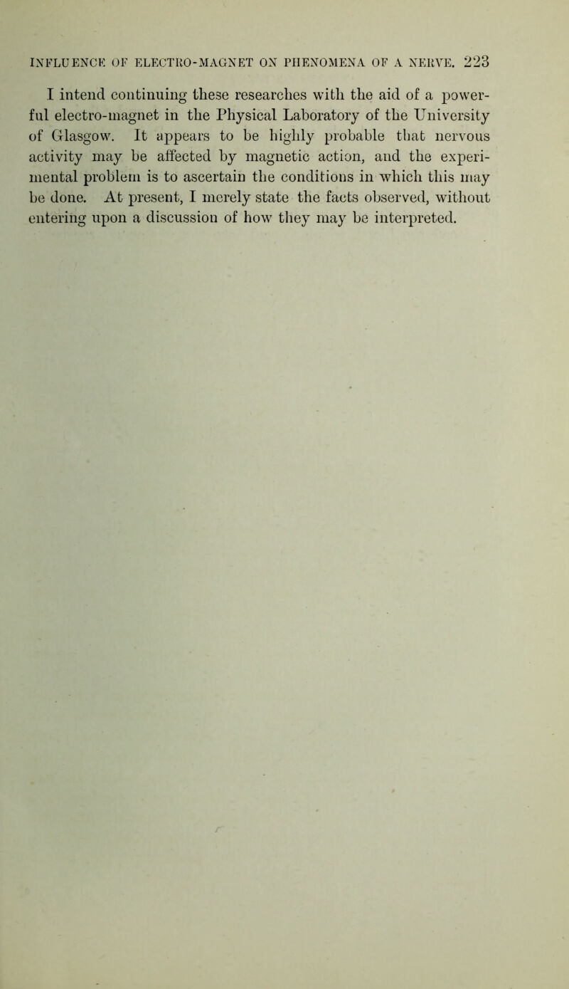 I intend continuing these researches with the aid of a power- ful electro-magnet in the Physical Laboratory of the University of Glasgow. It appears to be highly probable that nervous activity may be affected by magnetic action, and the experi- mental problem is to ascertain the conditions in which this may be done. At present, I merely state the facts observed, without entering upon a discussion of how they may be interpreted.