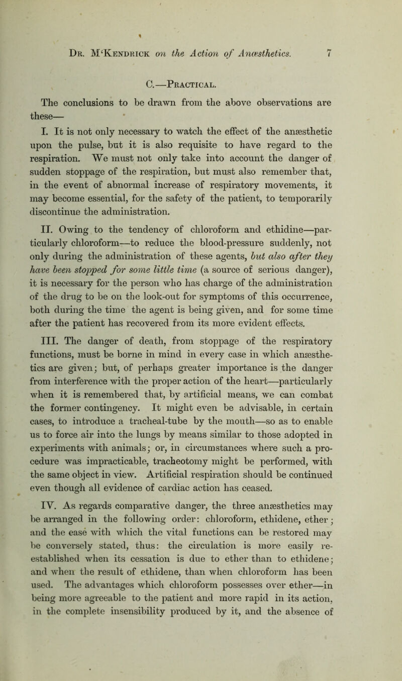 C.—Practical. The conclusions to be drawn from the above observations are these— I. It is not only necessary to watch the effect of the anaesthetic upon the pulse, but it is also requisite to have regard to the respiration. We must not only take into account the danger of sudden stoppage of the respiration, but must also remember that, in the event of abnormal increase of respiratory movements, it may become essential, for the safety of the patient, to temporarily discontinue the administration. II. Owing to the tendency of chloroform and ethidine—par- ticularly chloroform—to reduce the blood-pressure suddenly, not only during the administration of these agents, but also after they have been stopped for some little time (a source of serious danger), it is necessary for the person who has charge of the administration of the drug to be on the look-out for symptoms of this occurrence, both during the time the agent is being given, and for some time after the patient has recovered from its more evident effects. III. The danger of death, from stoppage of the respiratory functions, must be borne in mind in every case in which anaesthe- tics are given; but, of perhaps greater importance is the danger from interference with the proper action of the heart—particularly when it is remembered that, by artificial means, we can combat the former contingency. It might even be advisable, in certain cases, to introduce a tracheal-tube by the mouth—so as to enable us to force air into the lungs by means similar to those adopted in experiments with animals; or, in circumstances where such a pro- cedure was impracticable, tracheotomy might be performed, with the same object in view. Artificial respiration should be continued even though all evidence of cardiac action has ceased. IY. As regards comparative danger, the three anaesthetics may be arranged in the following order: chloroform, ethidene, ether; and the ease with which the vital functions can be restored may be conversely stated, thus: the circulation is more easily re- established when its cessation is due to ether than to ethidene; and when the result of ethidene, than when chloroform has been used. The advantages which chloroform possesses over ether—in being more agreeable to the patient and more rapid in its action, in the complete insensibility produced by it, and the absence of