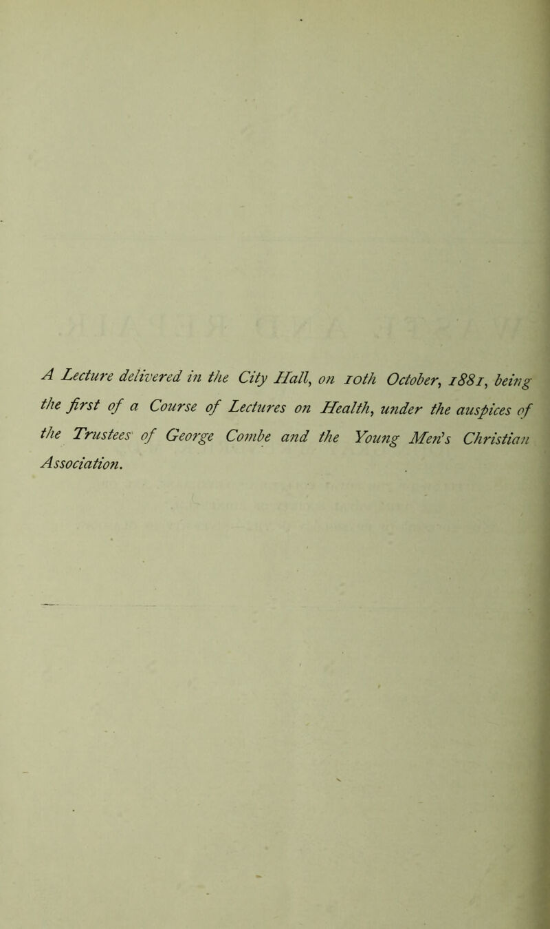 A Lecture delivered in the City Hall, on 10th October, 1881, being the first of a Course of Lectures on Health, under the auspices of the Trustees' of Ceorge Combe and the Young Merits Christian Association.