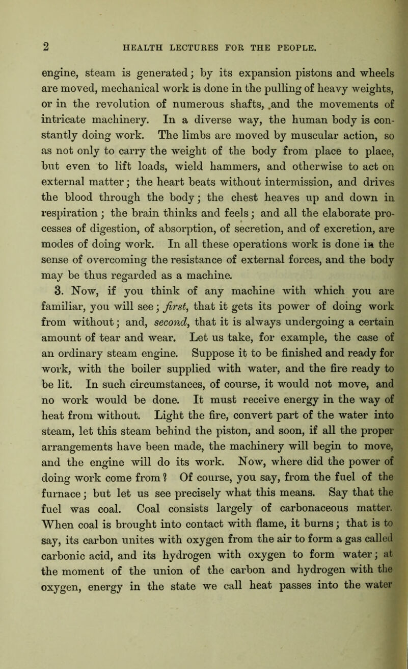 engine, steam is generated; by its expansion pistons and wheels are moved, mechanical work is done in the pulling of heavy weights, or in the revolution of numerous shafts, .and the movements of intricate machinery. In a diverse way, the human body is con- stantly doing work. The limbs are moved by muscular action, so as not only to carry the weight of the body from place to place, but even to lift loads, wield hammers, and otherwise to act on external matter; the heart beats without intermission, and drives the blood through the body; the chest heaves up and down in respiration; the brain thinks and feels; and all the elaborate pro- cesses of digestion, of absorption, of secretion, and of excretion, are modes of doing work. In all these operations work is done in the sense of overcoming the resistance of external forces, and the body may be thus regarded as a machine. 3. Now, if you think of any machine with which you are familiar, you will see; first, that it gets its power of doing work from without; and, second, that it is always undergoing a certain amount of tear and wear. Let us take, for example, the case of an ordinary steam engine. Suppose it to be finished and ready for work, with the boiler supplied with water, and the fire ready to be lit. In such circumstances, of course, it would not move, and no work would be done. It must receive energy in the way of heat from without. Light the fire, convert part of the water into steam, let this steam behind the piston, and soon, if all the proper arrangements have been made, the machinery will begin to move, and the engine will do its work. Now, where did the power of doing work come from 1 Of course, you say, from the fuel of the furnace; but let us see precisely what this means. Say that the fuel was coal. Coal consists largely of carbonaceous matter. When coal is brought into contact with flame, it burns; that is to say, its carbon unites with oxygen from the air to form a gas called carbonic acid, and its hydrogen with oxygen to form water; at the moment of the union of the carbon and hydrogen with the oxygen, energy in the state we call heat passes into the water
