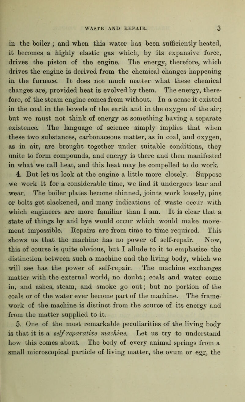 in the boiler; and when this water has been sufficiently heated, it becomes a highly elastic gas which, by its expansive force, drives the piston of the engine. The energy, therefore, which drives the engine is derived from the chemical changes happening in the furnace. It does not much matter what these chemical changes are, provided heat is evolved by them. The energy, there- fore, of the steam engine comes from without. In a sense it existed in the coal in the bowels of the earth and in the oxygen of the air; but we must not think of energy as something having a separate existence. The language of science simply implies that when these two substances, carbonaceous matter, as in coal, and oxygen, as in air, are brought together under suitable conditions, they unite to form compounds, and energy is there and then manifested in what we call heat, and this heat may be compelled to do work. 4. But let us look at the engine a little more closely. Suppose we work it for a considerable time, we find it undergoes tear and wear. The boiler plates become thinned, joints work loosely, pins or bolts get slackened, and many indications of waste occur with which engineers are more familiar than I am. It is clear that a state of things by and bye would occur which would make move- ment impossible. Repairs are from time to time required. This shows us that the machine has no power of self-repair. Now, this of course is quite obvious, but I allude to it to emphasise the distinction between such a machine and the living body, which we will see has the power of self-repair. The machine exchanges matter with the external world, no doubt; coals and water come in, and ashes, steam, and smoke go out; but no portion of the coals or of the water ever become part of the machine. The frame- work of the machine is distinct from the source of its energy and from the matter supplied to it. 5. One of the most remarkable peculiarities of the living body is that it is a self-reparative machine. Let us try to understand how this comes about. The body of every animal springs from a small microscopical particle of living matter, the ovum or egg, the