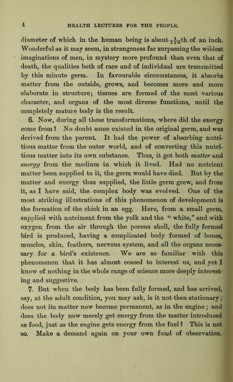 diameter of which in the human being is about j-J^th of an inch. Wonderful as it may seem, in strangeness far surpassing the wildest imaginations of men, in mystery more profound than even that of death, the qualities both of race and of individual are transmitted by this minute germ. In favourable circumstances, it absorbs matter from the outside, grows, and becomes more and more elaborate in structure; tissues are formed of the most various character, and organs of the most diverse functions, until the completely mature body is the result. 6. Now, during all these transformations, where did the energy come from ? No doubt some existed in the original germ, and was derived from the parent. It had the power of absorbing nutri- tious matter from the outer world, and of converting this nutri- tious matter into its own substance. Thus, it got both matter and energy from the medium in which it lived. Had no nutrient matter been supplied to it, the germ would have died. But by the matter and energy thus supplied, the little germ grew, and from it, as I have said, the complex body was evolved. One of the most striking illustrations of this phenomenon of development is the formation of the chick in an egg. Here, from a small germ, supplied with nutriment from the yolk and the “ white,” and with oxygen from the air through the porous shell, the fully formed bird is produced, having a complicated body formed of bones, muscles, skin, feathers, nervous system, and all the organs neces- sary for a bird’s existence. We are so familiar with this phenomenon that it has almost ceased to interest us, and yet I know of nothing in the whole range of science more deeply interest- ing and suggestive. 7. But when the body has been fully formed, and has arrived, say, at the adult condition, you may ask, is it not then stationary; does not its matter now become permanent, as in the engine; and does the body now merely get energy from the matter introduced as food, just as the engine gets energy from the fuel % This is not so. Make a demand again on your own fund of observation.