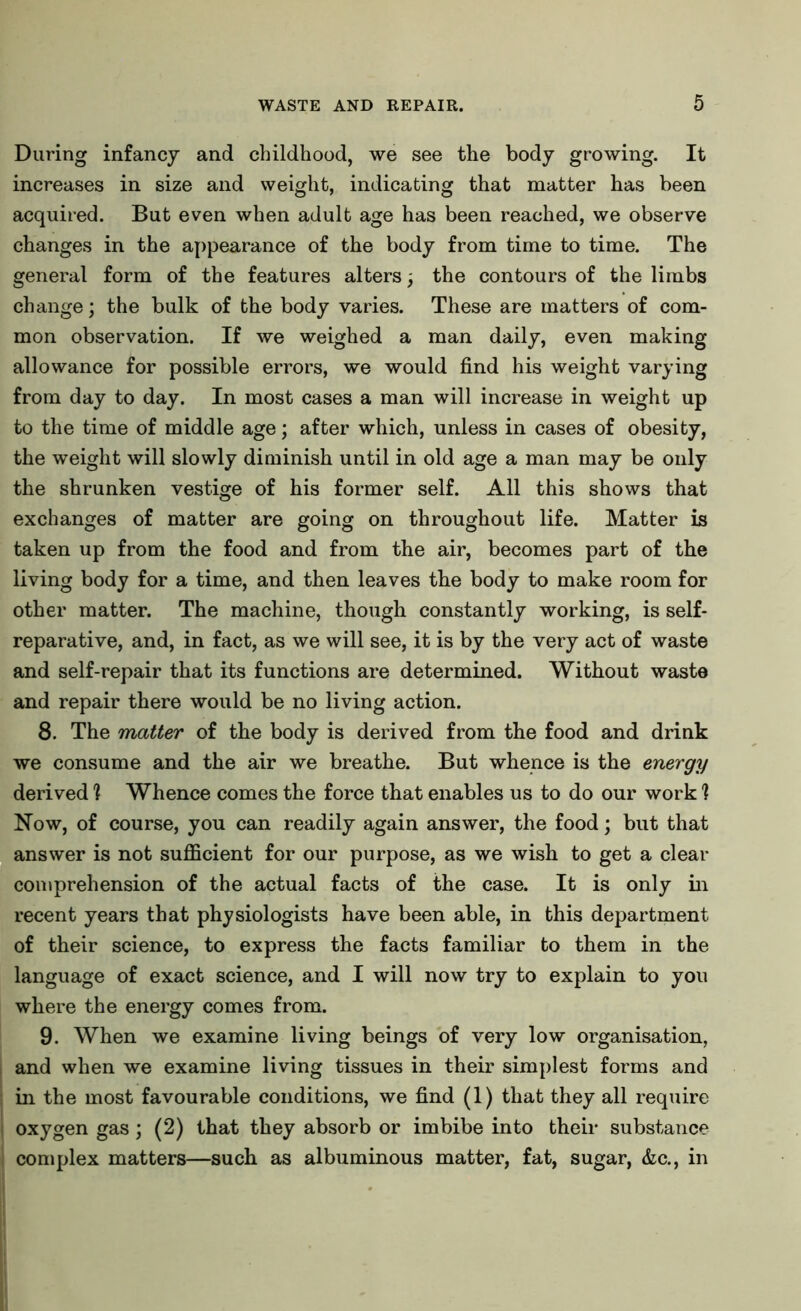 During infancy and childhood, we see the body growing. It increases in size and weight, indicating that matter has been acquired. But even when adult age has been reached, we observe changes in the appearance of the body from time to time. The general form of the features alters; the contours of the limbs change; the bulk of the body varies. These are matters of com- mon observation. If we weighed a man daily, even making allowance for possible errors, we would find his weight varying from day to day. In most cases a man will increase in weight up to the time of middle age; after which, unless in cases of obesity, the weight will slowly diminish until in old age a man may be only the shrunken vestige of his former self. All this shows that exchanges of matter are going on throughout life. Matter is taken up from the food and from the air, becomes part of the living body for a time, and then leaves the body to make room for other matter. The machine, though constantly working, is self- reparative, and, in fact, as we will see, it is by the very act of waste and self-repair that its functions are determined. Without waste and repair there would be no living action. 8. The matter of the body is derived from the food and drink we consume and the air we breathe. But whence is the energy derived ? Whence comes the force that enables us to do our work 1 Now, of course, you can readily again answer, the food; but that answer is not sufficient for our purpose, as we wish to get a clear comprehension of the actual facts of the case. It is only in recent years that physiologists have been able, in this department of their science, to express the facts familiar to them in the language of exact science, and I will now try to explain to you where the energy comes from. 9. When we examine living beings of very low organisation, and when we examine living tissues in their simplest forms and ; in the most favourable conditions, we find (1) that they all require oxygen gas; (2) that they absorb or imbibe into their substance complex matters—such as albuminous matter, fat, sugar, &c., in