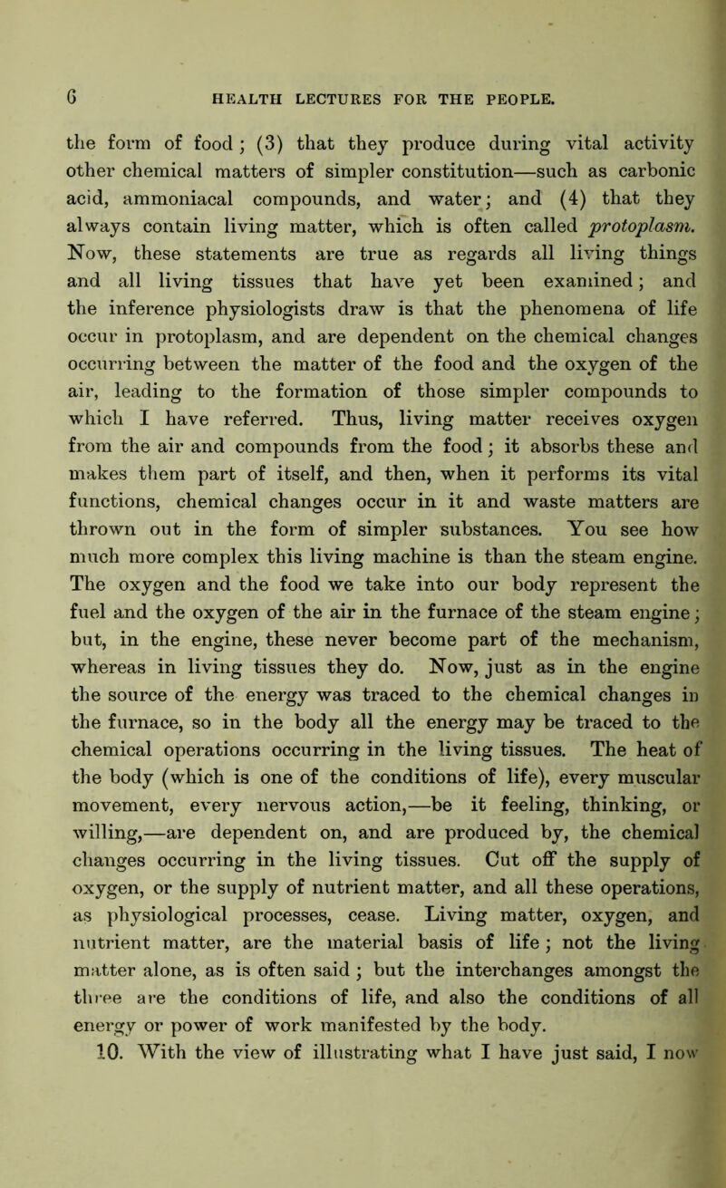 the form of food; (3) that they produce during vital activity other chemical matters of simpler constitution—such as carbonic acid, ammoniacal compounds, and water; and (4) that they always contain living matter, which is often called protoplasm. Now, these statements are true as regards all living things and all living tissues that have yet been examined; and the inference physiologists draw is that the phenomena of life occur in protoplasm, and are dependent on the chemical changes occurring between the matter of the food and the oxygen of the air, leading to the formation of those simpler compounds to which I have referred. Thus, living matter receives oxygen from the air and compounds from the food; it absorbs these and makes them part of itself, and then, when it performs its vital functions, chemical changes occur in it and waste matters are thrown out in the form of simpler substances. You see how much more complex this living machine is than the steam engine. The oxygen and the food we take into our body represent the fuel and the oxygen of the air in the furnace of the steam engine; but, in the engine, these never become part of the mechanism, whereas in living tissues they do. Now, just as in the engine the source of the energy was traced to the chemical changes in the furnace, so in the body all the energy may be traced to the chemical operations occurring in the living tissues. The heat of the body (which is one of the conditions of life), every muscular movement, every nervous action,—be it feeling, thinking, or willing,—are dependent on, and are produced by, the chemical changes occurring in the living tissues. Cut off the supply of oxygen, or the supply of nutrient matter, and all these operations, as physiological processes, cease. Living matter, oxygen, and nutrient matter, are the material basis of life; not the living matter alone, as is often said ; but the interchanges amongst the three are the conditions of life, and also the conditions of all energy or power of work manifested by the body. 10. With the view of illustrating what I have just said, I now