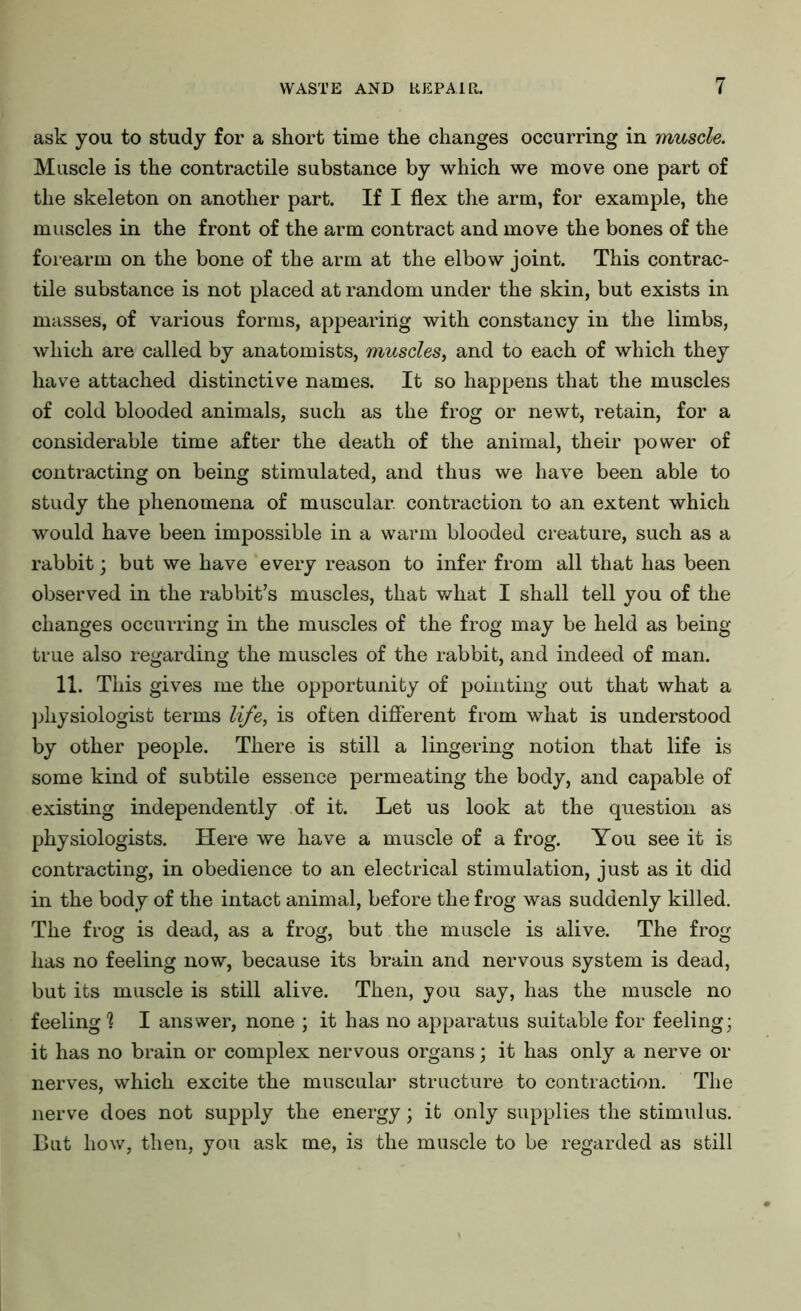 ask you to study for a short time the changes occurring in muscle. Muscle is the contractile substance by which we move one part of the skeleton on another part. If I flex the arm, for example, the muscles in the front of the arm contract and move the bones of the forearm on the bone of the arm at the elbow joint. This contrac- tile substance is not placed at random under the skin, but exists in masses, of various forms, appearing with constancy in the limbs, which are called by anatomists, muscles, and to each of which they have attached distinctive names. It so happens that the muscles of cold blooded animals, such as the frog or newt, retain, for a considerable time after the death of the animal, their power of contracting on being stimulated, and thus we have been able to study the phenomena of muscular, contraction to an extent which would have been impossible in a warm blooded creature, such as a rabbit; but we have every reason to infer from all that has been observed in the rabbit’s muscles, that what I shall tell you of the changes occurring in the muscles of the frog may be held as being- true also regarding the muscles of the rabbit, and indeed of man. 11. This gives me the opportunity of pointing out that what a physiologist terms life, is often different from what is understood by other people. There is still a lingering notion that life is some kind of subtile essence permeating the body, and capable of existing independently of it. Let us look at the question as physiologists. Here we have a muscle of a frog. You see it is contracting, in obedience to an electrical stimulation, just as it did in the body of the intact animal, before the frog was suddenly killed. The frog is dead, as a frog, but the muscle is alive. The frog has no feeling now, because its brain and nervous system is dead, but its muscle is still alive. Then, you say, has the muscle no feeling 1 I answer, none ; it has no apparatus suitable for feeling; it has no brain or complex nervous organs; it has only a nerve or nerves, which excite the muscular structure to contraction. The nerve does not supply the energy; it only supplies the stimulus. But how, then, you ask me, is the muscle to be regarded as still