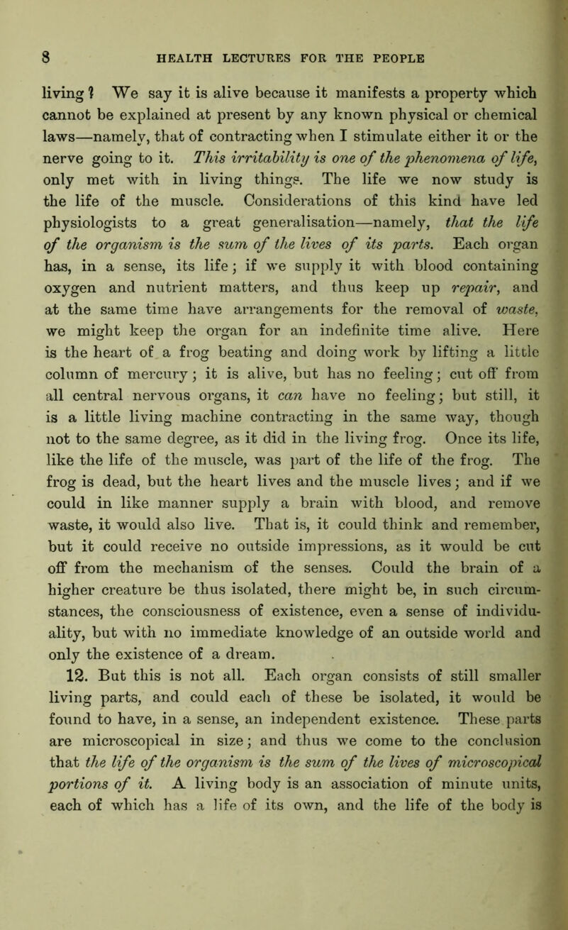 living 1 We say it is alive because it manifests a property which cannot be explained at present by any known physical or chemical laws—namely, that of contracting when I stimulate either it or the nerve going to it. This irritability is one of the 'phenomena of life, only met with in living things. The life we now study is the life of the muscle. Considerations of this kind have led physiologists to a great generalisation—namely, that the life of the organism is the sum of the lives of its parts. Each organ has, in a sense, its life; if we supply it with blood containing oxygen and nutrient matters, and thus keep up repair, and at the same time have arrangements for the removal of waste, we might keep the organ for an indefinite time alive. Here is the heart of a frog beating and doing work by lifting a little column of mercury; it is alive, but has no feeling; cut off from all central nervous organs, it can have no feeling; but still, it is a little living machine contracting in the same way, though not to the same degree, as it did in the living frog. Once its life, like the life of the muscle, was part of the life of the frog. The frog is dead, but the heart lives and the muscle lives; and if we could in like manner supply a brain with blood, and remove waste, it would also live. That is, it could think and remember, but it could receive no outside impressions, as it would be cut off from the mechanism of the senses. Could the brain of a higher creature be thus isolated, there might be, in such circum- stances, the consciousness of existence, even a sense of individu- ality, but with no immediate knowledge of an outside world and only the existence of a dream. 12. But this is not all. Each organ consists of still smaller living parts, and could each of these be isolated, it would be found to have, in a sense, an independent existence. These parts are microscopical in size; and thus we come to the conclusion that the life of the organism is the sum of the lives of microscopical portions of it. A living body is an association of minute units, each of which has a life of its own, and the life of the body is
