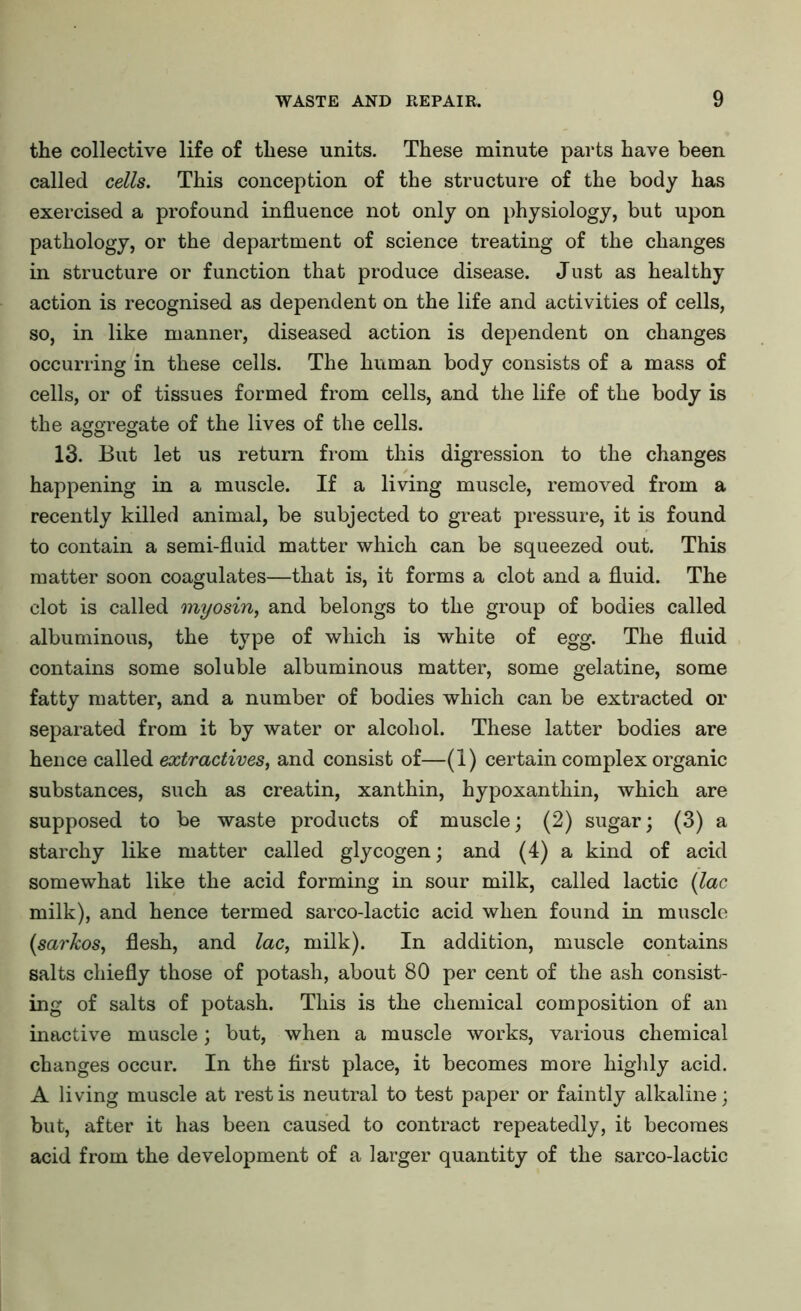 the collective life of these units. These minute parts have been called cells. This conception of the structure of the body has exercised a profound influence not only on physiology, but upon pathology, or the department of science treating of the changes in structure or function that produce disease. Just as healthy action is recognised as dependent on the life and activities of cells, so, in like manner, diseased action is dependent on changes occurring in these cells. The human body consists of a mass of cells, or of tissues formed from cells, and the life of the body is the aggregate of the lives of the cells. 13. But let us return from this digression to the changes happening in a muscle. If a living muscle, removed from a recently killed animal, be subjected to great pressure, it is found to contain a semi-fluid matter which can be squeezed out. This matter soon coagulates—that is, it forms a clot and a fluid. The clot is called myosin, and belongs to the group of bodies called albuminous, the type of which is white of egg. The fluid contains some soluble albuminous matter, some gelatine, some fatty matter, and a number of bodies which can be extracted or separated from it by water or alcohol. These latter bodies are hence called extractives, and consist of—(1) certain complex organic substances, such as creatin, xanthin, hypoxanthin, which are supposed to be waste products of muscle; (2) sugar; (3) a starchy like matter called glycogen; and (4) a kind of acid somewhat like the acid forming in sour milk, called lactic (lac milk), and hence termed sarco-lactic acid when found in muscle (sarkos, flesh, and lac, milk). In addition, muscle contains salts chiefly those of potash, about 80 per cent of the ash consist- ing of salts of potash. This is the chemical composition of an inactive muscle; but, when a muscle works, various chemical changes occur. In the first place, it becomes more highly acid. A living muscle at rest is neutral to test paper or faintly alkaline; but, after it has been caused to contract repeatedly, it becomes acid from the development of a larger quantity of the sarco-lactic
