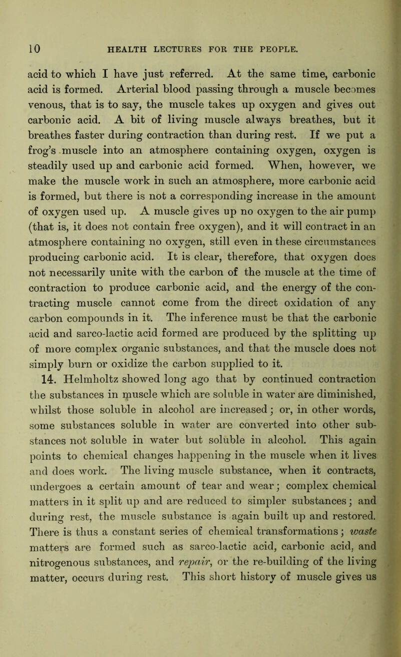 acid to which I have just referred. At the same time, carbonic acid is formed. Arterial blood passing through a muscle becomes venous, that is to say, the muscle takes up oxygen and gives out carbonic acid. A bit of living muscle always breathes, but it breathes faster during contraction than during rest. If we put a frog’s muscle into an atmosphere containing oxygen, oxygen is steadily used up and carbonic acid formed. When, however, we make the muscle work in such an atmosphere, more carbonic acid is formed, but there is not a corresponding increase in the amount of oxygen used up. A muscle gives up no oxygen to the air pump (that is, it does not contain free oxygen), and it will contract in an atmosphere containing no oxygen, still even in these circumstances producing carbonic acid. It is clear, therefore, that oxygen does not necessarily unite with the carbon of the muscle at the time of contraction to produce carbonic acid, and the energy of the con- tracting muscle cannot come from the direct oxidation of any carbon compounds in it. The inference must be that the carbonic acid and sarco-lactic acid formed are produced by the splitting up of more complex organic substances, and that the muscle does not simply burn or oxidize the carbon supplied to it. 14. Helmholtz showed long ago that by continued contraction the substances in ipuscle which are soluble in water are diminished, whilst those soluble in alcohol are increased; or, in other words, some substances soluble in water are converted into other sub- stances not soluble in water but soluble in alcohol. This again points to chemical changes happening in the muscle when it lives and does work. The living muscle substance, when it contracts, undergoes a certain amount of tear and wear; complex chemical matters in it split up and are reduced to simpler substances; and during rest, the muscle substance is again built up and restored. There is thus a constant series of chemical transformations; waste matters are formed such as sarco-lactic acid, carbonic acid, and nitrogenous substances, and repair, or the re-building of the living matter, occurs during rest. This short history of muscle gives us